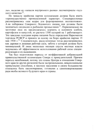 лы», выделяя из «запасов внутреннего рынка» лесоматериалы «худ-
шего качества»'*.
По замыслу крайкома партии колонизация должна была иметь
«преимущественно промышленный характер». Спецпереселенцы
рассматривались «как кадры для форсированных лесозаготовок».
А на побережье Северного Ледовитого океана они должны были
заниматься «иодными и рыбными промыслами»'^'. Первоначально на
заготовке леса их предполагалось кормить в основном хлебом,
картофелем и капустой, из расчета 1300 калорий на 1 работающего.
Эта заведомо голодная норма питания была определена Наркоматом
торговли РСФСР и принята за основу на бюро крайкома партии 15
мая 1930 г.''^ Следовательно, раскулаченные тогда рассматривались
как даровая и дешевая рабочая сила, забота о которой должна быть
минимальной. И лишь несколько месяцев спустя местные власти
задумались об эффективности использования рабочей силы спецпе-
реселенцев и их выживании.
Так был подготовлен переход от неэффективной добровольной
правительственной колонизации Севера к принудительной. Причем
переход неизбежный, потому что планы Центра в отношении Север-
ного края (и других регионов) были экстремальными, невыполнимыми
привычными способами, а местное население в своем большинстве
отказалось быть пассионариями, готовыми к самопожертвованию
ради якобы великого будущего края и страны.
Copyright ОАО «ЦКБ «БИБКОМ» & ООО «Aгентство Kнига-Cервис»
 