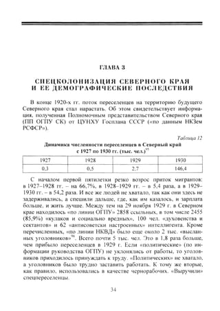 ГЛАВА 3
С П Е Ц К О Л О Н И З А Ц И Я СЕВЕРНОГО КРАЯ
И ЕЕ ДЕМОГРАФИЧЕСКИЕ ПОСЛЕДСТВИЯ
В конце 1920-х гг. поток переселенцев на территорию будущего
Северного края стал нарастать. Об этом свидетельствует информа-
ция, полученная Полномочным представительством Северного края
(ПП ОГПУ СК) от ЦУНХУ Госплана СССР («по данным НКЗем
РСФСР»).
Таблица 12
Динамика численности переселенцев в Северный край
с 1927 по 1930 гг. (тыс. чел.)"
1927 1928 1929 1930
0,3 0,5 2,7 146,4
С началом первой пятилетки резко возрос приток мигрантов:
в 1927-1928 гг. - на 66,7%. в 1928-1929 гг. - в 5,4 раза, а в 1929-
1930 гг. - в 54,2 раза. И все же людей не хватало, так как они здесь не
задерживались, а спешили дальше, где, как им казалось, и зарплата
больше, и жить лучше. Между тем на 29 ноября 1929 г. в Северном
крае находилось «по линии ОГПУ» 2858 ссыльных, в том числе 2455
(85,9%) «кулаков и социально вредных», 100 чел. «духовенства и
сектантов» и 62 «антисоветски настроенных» интеллигента. Кроме
перечисленных, «по линии НКВД» было еще около 2 тыс. «выслан-
ных уголовников»'^''. Всего почти 5 тыс. чел. Это в 1,8 раза больше,
чем прибыло переселенцев в 1929 г. Если «политические» (по ин-
формации руководства ОГПУ) не уклонялись от работы, то уголов-
ников приходилось принуждать к труду. «Политических» не хватало,
а уголовников было трудно заставить работать. К тому же вторые,
как правило, использовались в качестве чернорабочих. «Выручили»
спецпереселенцы.
34
Copyright ОАО «ЦКБ «БИБКОМ» & ООО «Aгентство Kнига-Cервис»
 