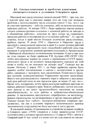 §1. Спс1|коло11изиция и проблема адаптации
спсцпсрссслепцсв к условиям Северного края
Массовый ввоз раскулаченных начался весной 1930 г. при том, что
у властей края еще в середине января того же года уже возникла
проблема с использованием труда ссыльных (около 5 тыс. чел.): где
их уместнее применять - либо на основных, либо на вспомогательных,
черновых работах. 16 января 1930 г. бюро крайкома партии решило
«изъять административно-ссыльных с основной работы на заводах и
в общежитиях рабочих», допуская их труд только на «черновых»
заводских работах и изолировав их от остальных рабочих'^. А с другой
стороны, когда в край ввезли большое количество раскулаченных,
крайком партии 19 июня 1930 г. обратился в Наркомат труда с
просьбой о «немедленной присылке в край 4-х тысяч человек рабочей
силы»'*. Изъятие «временной» (или «подсобной») рабочей силы (так
называли в документах административно-ссыльных) в Архангельске
с Маймаксой объяснялось политическими мотивами. О них в мае того
же года говорил на бюро крайкома Р.И. Аустрин (ПП ОГПУ СК):
чтобы иностранные моряки не узнали о применении в СССР прину-
дительного труда и не возникло международного скандала на этой
почве и чтобы это не повлияло на экспорт леса". Скандал все же
возник. Поэтому 2 марта 1931 г. на бюро крайкома партии бьшо
принято особое постановление о снятии с лесозаготовок и других
работ, связанных с экспортом, всех заключенных Усевитлага и трудо-
вых колоний, подведомственных Управлению местами заключения.
Вместо них рекомендовалось «принять меры к заброске в двухдекад-
ный срок рабочей силы из вне пределов края, не менее 12 тыс. чел.».
Кроме того, поощрялась почти принудительная вербовка крестьян из
южных районов Северного края. Власти добивались «почти поголов-
ного выхода в лес всего трудоспособного населения на основе
самообязательств», то есть работы в добровольно-обязательном
режиме. А заключенных предлагалось «перебросить» на железнодо-
рожное строительство, на мелиоративные и другие тяжелые работы'"".
Скандал вскоре был «забыт», экспортно-импортные операции про-
должились, так как в условиях мирового экономического кризиса
экономическое сотрудничество было выгодно и тем и другим.
В докладной записке «О размещении и устройстве кулацких хозяйств
в Северном крае» (1930) говорится о плане правительства СССР,
в соответствии с которым предполагалось к 15 апреля 1930 г. ввезти в
Северный край 45 тыс. семей, а к осени того же года довести их числен-
35
Copyright ОАО «ЦКБ «БИБКОМ» & ООО «Aгентство Kнига-Cервис»
 