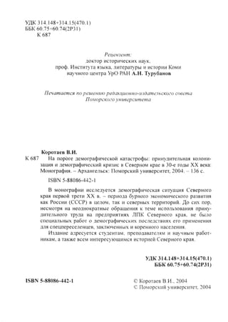 УДК 314.148+314.15(470.1)
ББК 60.75+60.74(2РЗП
К 687
Рецензент:
доктор исторических наук,
проф. Института языка, литературы и истории Коми
научного центра УрО РАН А.Н. Турубанов
Печатается по решению редакционно-тдательского совета
Поморского университета
Коротаев В.И.
К 687 На пороге демографической катастрофы: принудительная колони-
зация и демографический кризис в Северном крае в 30-е годы XX века:
Монофафия. - Архангельск: Поморский университет, 2004. - 136 с.
ISBN 5-88086-442-1
В монофафии исследуется демографическая ситуация Северного
края первой трети XX в. - периода бурного экономического развития
как России (СССР) в целом, так и северных территорий. До сих пор,
несмотря на неоднократные обращения к теме использования прину-
дительного труда на предприятиях ЛПК Северного края, не было
специальных работ о демографических последствиях его применения
для спецпереселенцев, заключенных и коренного населения.
Издание адресуется студентам, преподавателям и научным работ-
никам, а также всем интересующимся историей Северного края.
УДК 314.148+314.15(470.1)
ББК 60.75+60.74(2Р31)
ISBN 5-88086-442-1 © Коротаев В.И., 2р04
© Поморский университет, 2004
Copyright ОАО «ЦКБ «БИБКОМ» & ООО «Aгентство Kнига-Cервис»
 