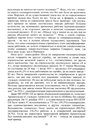 реселенцев не имеется ни одного человека»"*. Ясно, что это - попыт-
ка скрыть спецпереселенцев, потому что без них было не выполнить
план. Впрочем, об их существовании знали все, но до определенного
времени делали вид, будто их нет. Тогда же, в феврале, в письме
директору завода из управления треста было написано: «До послед-
него времени на нащих лесопильных заводах работает большое
количество так называемых временных рабочих (административно-
высланных), а на отдельных заводах в качестве служащих имеется
солидный процент». И тут же: «Между тем к замене их до сих пор на
заводах абсолютно ничего не делается»'". Итак, с одной стороны,
"крайком партии хотел «очистить» заводы от спецпереселенцев, а с
другой - не мог в полном объеме осуществить задуманное. Тем
более, что сами спецпереселенцы стремились стать квалифицирован-
ными рабочими, не хотели отправляться в качестве спецколонистов,
чтобы осваивать северо-восточные окраины Северного края, где
было явно хуже, чем в Маймаксе.
Иное дело - новостройки. После их завершения спецпереселенцев
могли отправить на другую стройку, на заготовку и сплав леса,
строительство железной дороги и т.п., соответственно, на другое
место жительства. Так, на строительстве лесопильного завода «А и
A'», позже названного лесопильным заводом 16-17 имени Молотова,
по состоянию на 26 мая - 1 июля 1931 г. трудились 434 спецпересе-
ленца или 61,2% от всех работавших на стройке, да на самом заводе -
83 чел. После завершения строительства их «перебросили» в другое
место, так как они попали под кампанию «очистки» заводов от
«чуждых элементов». Но все же небольшая часть из них осталась, по-
видимому, по той же причине, что и на маймаксанских заводах.
Поэтому представляется вполне естественным, что в 1938 г. в рабо-
чем поселке при заводе имени Молотова числились 80 трудпоселен-
цев'^° (в 1934 г. спецпереселенцев переименовали в трудпоселенцев).
Даже ПП ОГПУ СК во время объявленной кампании по «очистке»
Архангельска от «чуждых элементов» не могло обойтись без спецпе-
реселенцев. На 15 декабря 1933 г. в хозяйственном отделе ПП ОГПУ
СК было занято 47 вольнонаемных и 775 чел. (94,3%) спецпереселен-
цев, административно высланных и других «чуждых элементов».
Большинство «спецсилы» было занято на строительных (69,5%),
лесотранспортных (16,2%) работах и в пошивочной мастерской
(9,7%). Тогда же директором трикотажной фабрики Архангельска
был административно высланный'"'. И это - отнюдь не единствен-
ный пример.
39
Copyright ОАО «ЦКБ «БИБКОМ» & ООО «Aгентство Kнига-Cервис»
 