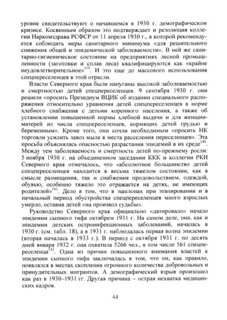 уровне свидетельствуют о начавшемся в 1930 г. демографическом
кризисе. Косвенным образом это подтверждает и резолюция колле-
гии Наркомздрава РСФСР от 11 апреля 1930 г., в которой рекоменду-
ется соблюдать меры санитарного минимума «для решительного
снижения обшей и эпидемической заболеваемости». В ней же сани-
тарно-гигиеническое состояние на предприятиях лесной промыш-
ленности (заготовки и сплав леса) квалифицируются как «крайне
неудовлетворительное»И это еще до массового использования
спецпереселенцев в этой отрасли.
Власти Северного края были напуганы высокой заболеваемостью
и смертностью детей спецпереселенцев. 9 сентября 1930 г. они
решили «просить Президиум ВЦИК об издании специального распо-
ряжения относительно уравнения детей спецпереселенцев в норме
хлебного снабжения с детьми коренного населения, а также об
установлении повышенной нормы хлебной выдачи и для женщин-
матерей из числа спецпереселенцев, кормящих детей грудью и
беременным». Кроме того, они сочли необходимым «просить НК
торговли усилить завоз мыла в места расселения переселенцев». Эта
просьба объяснялась опасностью разрастания эпидемий в их среде'"*".
Между тем заболеваемость и смертность детей по-прежнему росли:
5 ноября 1930 г. Hå объединенном заседании ККК и коллегии РКИ
Северного края отмечалось, что «абсолютное большинство детей
спецпереселенцев находится в весьма тяжелом состоянии, как в
смысле размещения, так и снабжения продовольствием, одеждой,
обувью, особенно тяжело это отражается на детях, не имеющих
родителей»''". Дело в том, что в эшелонах при этапировании и в
начальный период обустройства спецпереселенцев много взрослых
умерло, оставив детей «на произвол судьбы».
Руководство Северного края официально «датировало» начало
эпидемии сыпного тифа октябрем 1931 г. На самом деле, она, как и
эпидемии детских остроинфекционных заболеваний, началась в
1930 г. (см. табл. 18), а в 1931 г. наблюдалась первая волна эпидемии
(вторая началась в 1933 г.). В период с октября 1931 г. по десять
дней января 1932 г. она охватила 5266 чел., в том числе 561 спецпе-
реселенца Одна из причин повышенного внимания властей к
эпидемии сыпного тифа заключалась в том, что он, как правило,
появлялся в местах скопления огромного количества добровольных и
принудительных мигрантов. А демографический взрыв произошел
как раз в 1930-1931 гг. Другая причина - острая нехватка медицин-
ских кадров.
44
Copyright ОАО «ЦКБ «БИБКОМ» & ООО «Aгентство Kнига-Cервис»
 