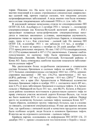 тории. Поясним это. На всем пути следования раскулаченных к
местам поселений и в самих строившихся спецпоселках свирепство-
вал сыпной тиф, причем гораздо сильнее, чем эпидемии детских
остроинфекционных заболеваний. А ведь именно они были основны-
ми в составе эпидемических заболеваний 1930-х гг. (см. табл. 18).
В докладной записке начальника отдела по спецпереселению ПП
ОГПУ СК А.К. Альтберга от 2 октября 1931 г. читаем: «...положение
спецпереселенцев (на Коноша-Вельской железной дороге. - В.К.)
продолжает оставаться катастрофическим: спецпереселенцы нахо-
дятся в тяжелых жилищных условиях, неимоверная скученность,
размещены также на чердаках лесорубочных бараков, в помещениях
сыро, грязь и т.д.». Как следствие - сыпной тиф. По данным ПП
ОГПУ СК. в сентябре 1931 г. им заболели 115 чел., в октябре -
1234 чел. А всего за период с октября по 20 дней декабря 1931 г. -
3733 принудительных мигранта. Из них 1163 (31%) спецпереселенца,
451 (12%) адмвысланный и 407 (11%) заключенных. Самыми «небла-
гополучными» по сыпному тифу были признаны Архангельск,
Няндомский, Ленский, Велико-Устюгский, Котласский районы и
Коми АО. Здесь отмечались наиболее высокие показатели заболевае-
мости сыпным тифом'"*^.
Мы располагаем более подробными сведениями о социальном
составе больных брюшным и сыпным тифом на ноябрь 1931 г. Из
2371 больных спецпереселенцы составляли 1044 чел. (44%), админи-
стративно высланные - 385 чел. (16,2%), заключенные - 161 чел.
(6,8%)), рабочие - 167 чел. (7%), прочие - 614 чел. (26%)"''. Уместно
заметить, что в крае (без Архангельска и Маймаксы) количество
больных брюшным тифом в ноябре 1931 г. составляло всего 69 чел.,
или 4,3% от всех заболевших брюшным и сыпным тифом. А в Архан-
гельске с Маймаксой их было 441 чел., или 86,5%. Кстати, в Няндом-
ском районе основным источником и разносчиком сыпного тифа по
праву считался участок железной дороги Коноша-Вельск, где тогда
же было выявлено 81% от всех тифозных больных района. Первое
место по количеству больных сыпным тифом занимала Коми АО''°.
Таким образом, основную группу тифозных больных, как и следова-
ло ожидать, составляли спецпереселенцы. И еще два важных вывода.
Там, где проблема с питьевой водой и качеством продуктов питания
была особенно острой, люди болели в основном брюшным тифом.
В местах же их огромного скопления - сьшным тифом.
Крайком партии, основываясь на информации ПП ОГПУ СК, 25
декабря 1931 г. принял специальное постановление о борьбе с эпиде-
46
Copyright ОАО «ЦКБ «БИБКОМ» & ООО «Aгентство Kнига-Cервис»
 