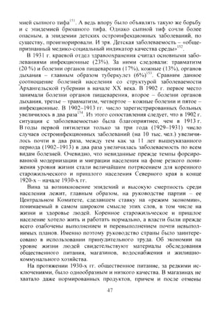 мией сыпного тифа"'. А ведь впору было объявлять такую же борьбу
и с эпидемией брюшного тифа. Однако сыпной тиф сочли более
опасным, а эпидемии детских остроинфекционных заболеваний, по
существу, проигнорировали. И зря. Детская заболеваемость - «обще-
признанный медико-социальный индикатор качества среды»'".
В 1931 г. краевой отдел здравоохранения считал основными забо-
леваниями инфекционные (23%). За ними следовали: травматизм
(20 %) и болезни органов пищеварения (17%), кожные (13%), органов
дыхания - главным образом туберкулез (6%)"^. Сравним данное
соотношение болезней населения со структурой заболеваемости
Архангельской губернии в начале XX века. В 1902 г. первое место
занимали болезни органов пищеварения, второе - болезни органов
дыхания, третье - травматизм, четвертое - кожные болезни и пятое -
инфекционные. В 1902-1913 гг. число зарегистрированных больных
увеличилось в два раза"^. Из этого coпocтaвJ^eния следует, что в 1902 г.
ситуация с заболеваемостью была благоприятнее, чем в 1913 г.
В годы первой пятилетки только за три года (1929-1931) число
случаев остроинфекционных заболеваний (на 10 тыс. чел.) увеличи-
лось почти в два раза, между тем как за 11 лет вышеуказанного
периода (1902-1913) в два раза увеличилась заболеваемость по всем
видам болезней. Очевидно, что невиданные прежде темпы форсиро-
ванной модернизации и миграции населения на фоне резкого пони-
жения уровня жизни стали величайшим потрясением для коренного
старожильческого и пришлого населения Северного края в конце
1920-х - начале 1930-х гг.
Вина за возникновение эпидемий и высокую смертность среди
населения лежит, главным образом, на руководстве партии - ее
Центральном Комитете, сделавшем ставку на «режим экономии»,
понимаемый в самом широком смысле этих слов, в том числе на
жизни и здоровье людей. Коренное старожильческое и пришлое
население хотело жить и работать нормально, а власти были прежде
всего озабочены выполнением и перевыполнением почти невыпол-
нимых планов. Именно поэтому руководство страны было заинтере-
совано в использовании принудительного труда. Об экономии на
уровне жизни людей свидетельствуют материалы обследования
общественного питания, магазинов, водоснабжения и жилищно-
коммунального хозяйства.
На протяжении 1930-х гг. общественное питание, за редкими ис-
ключениями, было однообразным и низкого качества. В магазинах не
хватало даже нормированных продуктов, причем и после отмены
47
Copyright ОАО «ЦКБ «БИБКОМ» & ООО «Aгентство Kнига-Cервис»
 