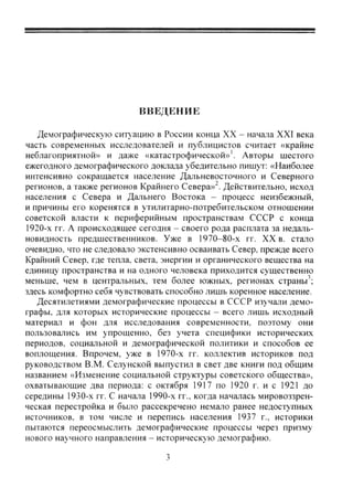 ВВЕДЕНИЕ
Демографическую ситуацию в России конца XX - начала XXI века
часть современных исследователей и публицистов считает «крайне
неблагоприятной» и даже «катастрофической»'. Авторы шестого
ежегодного демографического доклада убедительно пишут: «Наиболее
интенсивно сокращается население Дальневосточного и Северного
регионов, а также регионов Крайнего Севера»^. Действительно, исход
населения с Севера и Дальнего Востока - процесс неизбежный,
и причины его коренятся в утилитарно-потребительском отношении
советской власти к периферийным пространствам СССР с конца
1920-х гг. А происходящее сегодня - своего рода расплата за недаль-
новидность предшественников. Уже в 1970-80-х гг. XX в. стало
очевидно, что не следовало экстенсивно осваивать Север, прежде всего
Крайний Север, где тепла, света, энергии и органического вещества на
единицу пространства и на одного человека приходится существенно
меньше, чем в центральных, тем более южных, регионах страны';
здесь комфортно себя чувствовать способно лишь коренное население.
Десятилетиями демографические процессы в СССР изучали демо-
графы, для которых исторические процессы - всего лишь исходный
материал и фон для исследования современности, поэтому они
пользовались им упрощенно, без учета специфики исторических
периодов, социальной и демографической политики и способов ее
воплощения. Впрочем, уже в 1970-х гг. коллектив историков под
руководством В.М. Селунской выпустил в свет две книги под общим
названием «Изменение социальной структуры советского общества»,
охватывающие два периода: с октября 1917 по 1920 г. и с 1921 до
середины 1930-х гг. С начала 1990-х гг., когда началась мировоззрен-
ческая перестройка и было рассекречено немало ранее недоступных
источников, в том числе и перепись населения 1937 г., историки
пытаются переосмыслить демографические процессы через призму
нового научного направления - историческую демографию.
Copyright ОАО «ЦКБ «БИБКОМ» & ООО «Aгентство Kнига-Cервис»
 