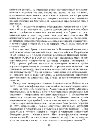 карточной системы. А имевшиеся редко соответствовали государст-
венным стандартам тех лет, потому что далеко не все магазины,
продовольственные лавки и ларьки имели ледники для скоропортя-
щихся продуктов, а для сьшучих товаров - кладовки и все необходи-
мое для их хранения. Отставало от нормативов строительство бань и
прачечных.
В 1931 г. в ходе санитарного обследования Архангельска и Май-
максы было установлено, что даже в краевом центре имелись обще-
жития с двойными нарами (вагонного типа), а в бараках - грязь,
антисанитария и даже отсутствие электрического освещения. На
лесопильном заводе № 3, расположенном в черте города, обследовате-
ли отметили «неудовлетворительное состояние бараков-общежитий».
И именно здесь с осени 1931 г. по февраль 1932 г. была «вспышка»
сыпного тифа'"'.
Здесь уместно обратить внимание на IV Всесоюзный водопровод-
ный и санитарно-технический съезд, состоявшийся в Свердловске
15-23 ноября 1931 г. Съезд утвердил резолюцию Наркомата здраво-
охранения РСФСР и УССР по «очистке» населенных мест. В ней
констатируется: «современное состояние очистки (санитарной. -
В.К.) городов, рабочих поселков и новостроек является крайне
неудовлетворительным и должно быть решительно осуждено как
технически отсталое, экономически нецелесообразное и гигиениче-
ски недопустимое»"''. Но не медики, гигиенисты или коммунальщи-
ки задавали тон в годы «штурма», а промышленные наркоматы,
действовавшие по директивам ЦК ВКП(б) и постановлениям прави-
тельства.
Между тем санитарное состояние Архангельска и Маймаксы и в
1932 г. было квалифицировано как «крайне неудовлетворительное».
И было за что: 75% территории Архангельска и 100% Маймаксы
располагались на торфяном болоте. Отсутствовала канализация. Как
следствие - «загрязнение питьевых источников». В обследованиях
отмечалось отсутствие водопровода в Маймаксе, «почти полная
непригодность при крайней маломощности водопровода в Архан-
гельске, скученность населения... недостаток бань (удовлетворяется
до 40 % потребности), полное отсутствие прачечных, скудность
насаждений в Архангельске и отсутствие в рабочих районах» Еще
хуже было в Котласе, Мезени и Печоре. В частности, заведующий
Водздравотделом т. Фенев в июне 1930 г. квалифицировал санитар-
ное состояние Котласа как «очень плохое» (там же). И везд^ качество
воды оценивалось как несоотвегствовавшее санитарным нормам'^^.
48
Copyright ОАО «ЦКБ «БИБКОМ» & ООО «Aгентство Kнига-Cервис»
 