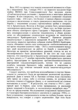 Весь 1932 год прошел под знаком повышенной активности в борь-
бе с эпидемиями. Так, 3 января 1932 г. на закрытом заседании бюро
ячейки ВКП(б) при Севводздравотделе был заслушан доклад
«О неблагополучном состоянии г. Архангельска и некоторых районов
Севкрая». В нем говорилось, что «тенденции к снижению эпидемии
(сыпного тифа. - В.К.) нет», что болеют «главным образом спецпере-
селенцы и заключенные» и «часть гражданского населения», что для
борьбы с эпидемиями созданы «чрезвычайные тройки и пятерки»,
что в Архангельске, Вологде и Котласе должны быть организованы
«изоляционно-пропускные пункты»"'. Мало того, на бюро постано-
вили обязать санитарного врача Горздрава т. Передерина обслужи-
вать спецпереселенцев в качестве эпидемиолога, а общее руково-
дство по обслуживанию спецпоселков возложить на заместителя
заведующего Крайздравотдела т. Иванова'^". Принятое решение
свидетельствует о серьезности намерений. В духе 4 марта 1932 г.
состоялось закрытое партийное собрание ячейки ВКП(б) Крайздрав-
отдела, обязавшее считать всех коммунистов «мобилизованными на
все время эпидемии (сыпного тифа. - В.К.) с использованием выход-
ных дней исключительно на работе по борьбе с эпидемией»'®'.
Несмотря на принятие чрезвычайных решений, отнюдь не все из
запланированного было реализовано. В мае того же года стало
известно, что строительство в Архангельске «изопропускника» даже
не было начато, а 17 декабря партячейка Крайздравотдела признала
работу Архгорздрава по проведению противоэпидемиологических
мероприятий «неудовлетворительной», потому что не удалось
ослабить эпидемии брюшного тифа, дифтерии и скарлатины и
снизить (за счет очистки питьевой воды) кишечно-желудочную
заболеваемость'®".
Следует заметить, что проблема водоснабжения и очистки Архан-
гельска от «нечистот» была на протяжении десятилетий труднораз-
решимой. Даже в начале XX в. бытовые сточные воды спускались
либо прямо на улицы, либо в сточные канавы, по которым они
частично стекали в Северную Двину, а «в значительной же степени
впитывались в почву»'". В результате, как отмечал в 1914 г. сани-
тарный врач А. Первов, сама почва превращалась «в рассадник
всяких эпидемий и болезней», в «колоссальную выгребную яму»'®"*.
И это не преувеличение. Исследованием сотрудников Архангельско-
го Санитарно-бактериологического института в середине 1930-х гг.
было установлено: «загрязненность почвы на глубине больше, чем на
поверхности, что говорит о старом загрязнении». При этом были
49
Copyright ОАО «ЦКБ «БИБКОМ» & ООО «Aгентство Kнига-Cервис»
 