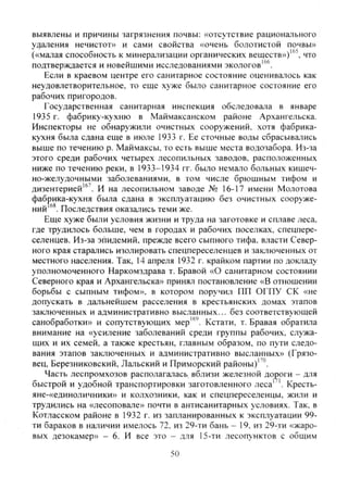 выявлены и причины загрязнения почвы: «отсутствие рационального
удаления нечистот» и сами свойства «очень болотистой почвы»
(«малая способность к минерализации органических вешеств»)"^ что
подтверждается и новейшими исследованиями экологов"'.
Если в краевом центре его санитарное состояние оценивалось как
неудовлетворительное, то еше хуже было санитарное состояние его
рабочих пригородов.
Государственная санитарная инспекция обследовала в январе
1935 г. фабрику-кухню в Маймаксанском районе Ар.хангельска.
Инспекторы не обнаружили очистных сооружений, хотя фабрика-
кухня была сдана еще в июле 1933 г. Ее сточные воды сбрасывазись
выше по течению р. Маймаксы. то есть выше места водозабора. Из-за
этого среди рабочих четырех лесопильных заводов, расположенных
ниже по течению реки, в 1933-1934 гг. было немало больных кишеч-
но-желудочными заболеваниями, в том числе брюшным тифом и
дизентерией"'. И на лесопильном заводе № 16-17 имени Молотова
фабрика-кухня была сдана в эксплуатацию без очистных сооруже-
ний Последствия оказались теми же.
Еще хуже были условия жизни и труда на заготовке и сплаве леса,
где трудилось больше, чем в городах и рабочих поселках, спецпере-
селенцев. Из-за эпидемий, прежде всего сыпного тифа, власти Север-
ного края старались изолировать спецпереселенцев и заключенных от
местного населения. Так, 14 апреля 1932 г. крайком партии по докладу
уполномоченного Наркомздрава т. Бравой «О санитарном состоянии
Северного края и Архангельска» принял постановление «В отношении
борьбы с сыпным тифом», в котором поручил ПП ОГПУ СК «не
допускать в дальнейшем расселения в крестьянских домах этапов
заключенных и административно высланных... без соответствующей
санобработки» и сопутствующих мер'". Кстати, т. Бравая обратила
внимание на «усиление заболеваний среди группы рабочих, служа-
щих и их семей, а также крестьян, главным образом, по пути следо-
вания этапов заключенных и административно высланных» (Грязо-
вец, Березниковский, Лальский и Приморский районы)'^''.
Часть леспромхозов располагатась вблизи железной дороги - для
быстрой и удобной транспортировки заготовленного леса' '. Кресть-
яне-«единоличники» и колхозники, как и спецпереселенцы, жили и
трудились на «лесоповале» почти в антисанитарных условиях. Так, в
Котласском районе в 1932 г. из запланированных к эксплуатации 99-
ти бараков в наличии имелось 72. из 29-ти бань - 19, из 29-ти «жаро-
вых дезокамер» - 6. И все это - для 15-ти лесопунктов с общим
50
Copyright ОАО «ЦКБ «БИБКОМ» & ООО «Aгентство Kнига-Cервис»
 