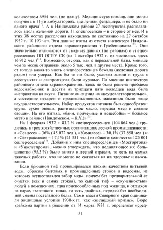 количеством 6954 чел. (по плану). Медицинскую помощь они могли
получить в 11-ти амбулаториях, где лечили фельдшера, и не было ни
одного врача' А в Няндомском районе 27 лесопунктов располага-
лось вдоль железной дороги, 11 спецпоселков - в стороне от нее. И в
этих 38 местах расселения на.ходилось по состоянию на 27 октября
1932 г. 10 193 чел. Эти данные взяты из отчета инспектора Няндом-
ского районного отдела здравоохранения т. Гребенщикова''^. Они
значительно отличаются от сводных данных (по районам) о спецпе-
реселенцах ПП ОГПУ СК (на 1 октября 1932 г. их числилось здесь
16 912 чел.)' "*. Возможно, отсюда, как с пересыльной базы, меньше
чем за месяц отправили около 5 тыс. чел. в другие места. Кроме того,
от голода какая-то часть спецпереселенцев бежала (железная дорога
рядом) или умерла. Как бы то ни было, условия жизни и труда в
лесопунктах и леспромхозах были суровые. По мнению инспектора
районного отдела здравоохранения, здесь не была решена проблема
водоснабжения: в десяти из тридцати пяти колодцев вода была
«неприятная на вкус». Питание он оценил на «неудовлетворительно»,
а состояние пекарен и продовольственных магазинов было «еще
неудовлетворительнее». Набор продуктов питания был однообразен:
крупа, сухие овощи, растительное масло, изредка мясо и свежие
овощи». На его взгляд, «бани, прачечные и вошебойки - больное
место в районе (Няндомском. -5.Л'.)»"'.
На 1 февраля 1932 г. 83.2 % спецпереселенцев (104 064 чел.) тру-
дились в трех хозяйственных организациях лесной промышленности:
в «Севлесе» - 36% (45 072 чел.), «Комилесе» - 30,1% (37 658 чел.) и
в «Севтранслесе» - 17,1%(21 331 чел.) из общего количества 125 001
сецпереселенец"®. Добавив к ним спецпереселенцев «Мосгортопа»
и «Унжлеспрома», можно утверждать, что подавляющее их боль-
шинство (95,3 %) было занято в лесной отрасли, то есть на самых
тяжелых работах, что не могло не сказаться на их здоровье и выжи-
вании.
Если брюшной тиф провоцировался плохим качеством питьевой
воды, сбросом бытовых и промышленных стоков в водоемы, из
которых осуществлялся забор воды, причем без предварительной ее
очистки (как и самих стоков), то сыпной тиф - «скученностью»
людей в помещениях, едва приспособленных под жилища, и отдыхом
на нарах «вагонного типа», то есть двойных, нередко без необходи-
мой смены постельного белья. Сами власти Северного края оценива-
ли жилищные условия 1930-х гг. как «жилищный кризис». Бюро
крайкома партии в решении от 14 марта 1931 г. определяло «сред-
51
Copyright ОАО «ЦКБ «БИБКОМ» & ООО «Aгентство Kнига-Cервис»
 