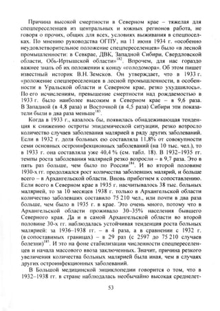 Причина высокой смертности в Северном крае - тяжелая для
спецпереселенцев из центральных и южных регионов работа, не
говоря о прочих, общих для всех, условиях выживания в спецпосел-
ках. По мнению руководства ОГПУ, на 11 июня 1934 г. «особенно
неудовлетворительное положение спецпереселенцев» было «в лесной
промышленности: в Севкрае, ДВК, Западной Сибири, Свердловской
области, Обь-Иртыщской области»'*^ Впрочем, для нас гораздо
важнее знать об их положении к концу «голодомора». Об этом пишет
известный историк В.Н. Земсков. Он утверждает, что в 1933 г.
«положение спецпереселенцев в лесной промышленности, в особен-
ности в Уральской области и Северном крае, резко ухудшилось».
По его исчислениям, превышение смертности над рождаемостью в
1933 г. было наиболее высоким в Северном крае - в 9,6 раза.
В Западной (в 4,8 раза) и Восточной (в 4,5 раза) Сибири эти показа-
тели были в два раза меньше'*
Когда в 1933 г., казалось бы, появилась обнадеживающая тенден-
ция к снижению остроты эпидемической ситуации, резко возросло
количество случаев заболевания малярией в ряду других заболеваний.
Если в 1932 г. доля больных ею составляла 11,8% от совокупности
семи основных остроинфекционных заболеваний (на 10 тыс. чел.), то
в 1933 г. она составляла уже 40,4% (см. табл. 18). В 1932-1935 гг.
темпы роста заболевания малярией резко возросли - в 9,7 раза. Это в
пять раз больше, чем было по России'*^. И во второй половине
1930-х гг. продолжался рост количества заболевших малярий, и больше
всего - в Архангельской области. Вновь прибегнем к сопоставлению.
Если всего в Северном крае в 1935 г. насчитывалось 38 тыс. больных
малярией, то за 10 месяцев 1938 г. только в Архангельской области
количество заболевших составило 75 210 чел., или почти в два раза
больше, чем было в 1935 г. в крае. Это очень много, потому что в
Архангельской области проживало 30-35% населения бывшего
Северного края. Да и в самой Архангельской области во второй
половине 30-х гг. наблюдалась устойчивая тенденция роста больных
малярией: за 1936-1938 гг. - в 4 раза, а в сравнении с 1932 г.
(в сопоставимых границах) - в 29 раз (с 2597 до 75 210 случаев
болезни)'*'. И это на фоне стабилизации численности спецпереселен-
цев и начала массового ввоза заключенных. Значит, причина резкого
увеличения количества больных малярией была иная, чем в случаях
других остроинфекционных заболеваний.
В Большой медицинской энциклопедии говорится о том, что в
1932-1938 гг. в стране наблюдалась необычайно высокая среднелет-
53
Copyright ОАО «ЦКБ «БИБКОМ» & ООО «Aгентство Kнига-Cервис»
 