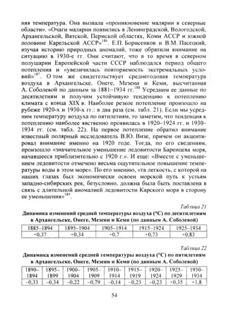 няя температура. Она вызвала «проникновение малярии в северные
области». «Очаги малярии появились в Ленинградской, Вологодской,
Архангельской, Вятской, Пермской областях. Коми АССР и южной
половине Карельской АССР»'*^. Е.П. Борисенков и В.М. Пасецкий,
изучая историю природных аномалий, тоже обратили внимание на
ситуацию в 1930-е гг. Они считают, что в то время в северном
полушарии Европейской части СССР наблюдался период общего
потепления и «увеличилась повторяемость экстремальных усло-
вий»'^'. О том же свидетельствует среднегодовая температура
воздуха в Архангельске, Онеге, Мезени и Кеми, высчитанная
А. Соболевой по данным за 1881-1934 гг.'®^ Усредним ее данные по
десятилетиям и получим устойчивую тенденцию к потеплению
климата с конца XIX в. Наиболее резкое потепление произошло на
рубеже 1920-х и 1930-х гг.: в два раза (см. табл. 21). Если мы усред-
ним температуру воздуха по пятилетиям, то заметим, что тенденция к
потеплению наиболее явственно проявилась в 1920-1924 гг. и 1930-
1934 гг. (см. табл. 22). На первое потепление обратил внимание
известный полярный исследователь В.Ю. Визе, причем он акценти-
ровал внимание именно на 1920 годе. Тогда, по его сведениям,
произошло «значительное уменьшение ледовитости Баренцева моря,
начавшееся приблизительно с 1920 г.». И еще: «Вместе с уменьше-
нием ледовитости отмечено весьма ощутительное повышение темпе-
ратуры воды в этом море». По его мнению, «та легкость, с которой на
наших глазах был экономически освоен морской путь к устьям
западно-сибирских рек, безусловно, должна была быть поставлена в
связь с длительной аномалией ледовитости Карского моря в сторону
ее уменьшения»'^'.
Таблица 21
Динамика изменений средней температуры воздуха (°С) по десятилетиям
в Архангельске, Онеге, Мезени и Кеми (по данным А. Соболевой)
~Т885-1894 1895-1904 1905-1914 1915-1924 1925-1934
+0,37 +0.34 -^0.7 +0,73 +0,83
Таблица 22
Динамика изменений средней температуры воздуха (°С) по пятилетиям
в Архангельске, Онеге, Мезени и Кеми (по данным А. Соболевой)
1890- 1895- 1900- 1905- 1910- 1915- 1920- 1925- 1930-
1894 1899 1904 1909 1914 1919 1924 1929 1934
~ ^ , 3 3 -0,34 -0,22 ,1 -0,79 | -0,14 | -0,23 -0.23 +0.35 +1,8
54
Copyright ОАО «ЦКБ «БИБКОМ» & ООО «Aгентство Kнига-Cервис»
 