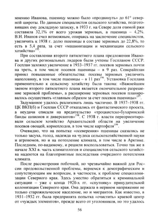 мнению Иванова, пшеницу можно было «продвинуть» до 61° север-
ной широты. По данным специалистов сельского хозяйства, подгото-
вивших ему докладную записку, в 1933 г. на Севере доля озимой ржи
составила 32,1% от всего урожая зерновых, а пшеница - 4,2%).
В.И. Иванов счел возможным, опираясь на заключение специалистов,
увеличить к 1938 г. долю пшеницы в составе зерновых до 22,8%, то
есть в 5,4 раза, за счет «машинизации и механизации сельского
хозяйства»" .
При составлении второго пятилетнего плана предложения Ивано-
ва и других региональных лидеров были учтены Госпланом СССР.
Госплан заложил увеличение в 1933-1937 гг. посевов зерновых почти
на треть, в том числе посевов пшеницы - в 9 раз. Севкрайплан
принял повышенные обязательства: посевы зерновых увеличить
наполовину, в том числе пшеницы - в 11 раз"®. Установка Госплана
применительно к сельскому хозяйству была такова: «Важнейшим
звеном второго пятилетнего плана является окончательное разреше-
ние зерновой проблемы», а расширение зерновых посевов планиро-
валось осуществить «главным образом за счет посевов пшеницы»' .
Задуманное удалось реализовать лишь частично. В 1937-1938 гг.
ЦК ВКП(б) и Госплан СССР отказались от фантастического проекта,
а неудачи списали на вредительство «троцкистско-бухаринской
банды шпионов и диверсантов»"^. С 1938 г. власти переориентиро-
вали сельское хозяйство Архангельской области на увеличение
посевов овощей, корнеплодов, в том числе картофеля"'.
Очевидно, что на попытке «осеверения» пшеницы сказались не
только засуха, голод, надежда на чудеса сельскохозяйственной науки
и агрономов, но и на потепление климата, в том числе в Арктике.
Последним, по-видимому, и решили воспользоваться. Точно так же в
начале XXI в. часть климатологов и специалистов сельского хозяйст-
ва надеются на благоприятные последствия очередного потепления
климата.
После рассмотрения побочной, но чрезвычайно важной для Рос-
сии продовольственной проблемы, вернемся к демографическим и
сопутствующим им вопросам, в частности, к проблеме спецколони-
зации Северного края. Здесь уместно обратиться к криминальной
ситуации - уже с конца 1920-х гг. «спутнику» принудительной
колонизации Северного края. Она держала в нервном напряжении не
только старожильческое население, но и мигрантов. Как известно, в
1931-1932 гг. была предпринята попытка «очистить» краевой центр
от «чуждых элементов», прежде всего от уголовников, но это удалось
56
Copyright ОАО «ЦКБ «БИБКОМ» & ООО «Aгентство Kнига-Cервис»
 