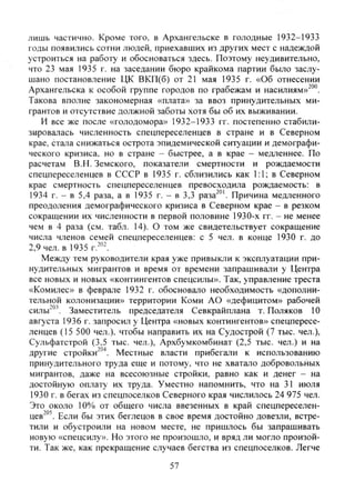 лишь частично. Кроме того, в Архангельске в голодные 1932-1933
годы появились сотни людей, приехавших из других мест с надеждой
устроиться на работу и обосноваться здесь. Поэтому неудивительно,
что 23 мая 1935 г. на заседании бюро крайкома партии было заслу-
шано постановление ЦК ВКП(б) от 21 мая 1935 г. «Об отнесении
Архангельска к особой группе городов по грабежам и насилиям»^"".
Такова вполне закономерная «плата» за ввоз принудительных ми-
грантов и отсутствие должной заботы хотя бы об их выживании.
И все же после «голодомора» 1932-1933 гг. постепенно стабили-
зировалась численность спецпереселенцев в стране и в Северном
крае, стала снижаться острота эпидемической ситуации и демографи-
ческого кризиса, но в стране - быстрее, а в крае — медленнее. По
расчетам В.Н. Земского, показатели смертности и рождаемости
спецпереселенцев в СССР в 1935 г. сблизились как 1:1; в Северном
крае смертность спецпереселенцев превосходила рождаемость: в
1934 г. - в 5,4 раза, а в 1935 г. - в 3,3 раза^°'. Причина медленного
преодоления демографического кризиса в Северном крае - в резком
сокращении их численности в первой половине 1930-х гг. - не менее
чем в 4 раза (см. табл. 14). О том же свидетельствует сокращение
числа членов семей спецпереселенцев: с 5 чел. в конце 1930 г. до
2,9 чел. в 1935
Между тем руководители края уже привыкли к эксплуатации при-
нудительных мигрантов и время от времени запрашивали у Центра
все новых и новых «контингентов спецсилы». Так, управление треста
«Комилес» в феврале 1932 г. обосновало необходимость «дополни-
тельной колонизации» территории Коми АО «дефицитом» рабочей
силы'° Заместитель председателя Севкрайплана т. Поляков 10
августа 1936 г. запросил у Центра «новых контингентов» спецпересе-
ленцев (15 500 чел.), чтобы направить их на Судострой (7 тыс. чел.),
Сульфатстрой (3,5 тыс. чел.), Архбумкомбинат (2,5 тыс. чел.) и на
другие cTpoHKH"""*. Местные власти прибегали к использованию
принудительного труда еще и потому, что не хватало добровольных
мигрантов, даже на всесоюзные стройки, равно как и денег - на
достойную оплату их труда. Уместно напомнить, что на 31 июля
1930 г. в бегах из спецпоселков Северного края числилось 24 975 чел.
Это около 10% от общего числа ввезенных в край спецпереселен-
цев'"'. Если бы этих беглецов в свое время достойно довезли, встре-
тили и обустроили на новом месте, не пришлось бы запрашивать
новую «спецсилу». Но этого не произошло, и вряд ли могло произой-
ти. Так же, как прекращение случаев бегства из спецпоселков. Легче
57
Copyright ОАО «ЦКБ «БИБКОМ» & ООО «Aгентство Kнига-Cервис»
 
