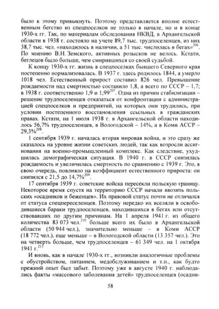 было к этому привыкнуть. Поэтому представляется вполне естест-
венным бегство из спецпоселков не только в начале, но и в конце
1930-х гг. Так, по материалам обследования НКВД, в Архангельской
области в 1938 г. состояло на учете 89,7 тыс. трудпоселенцев, из них
38,7 тыс. чел. «находилось в наличии, а 51 тыс. числилась в бегах»""®.
По мнению В.Н. Земского, активных розысков не велось. Кстати,
беглецов было больше, чем смирившихся со своей судьбой.
К концу 1930-х гг. жизнь в спецпоселках бывшего Северного края
постепенно нормализовалась. В 1937 г. здесь родилось 1844, а умерло
1018 чел. Естественный прирост составил 826 чел. Превышение
рождаемости над смертностью составило 1,8, а всего по СССР - 1,7;
в 1938 г. соответственно 1,9 и 1,99-'". Одна из причин стабилизации -
решение трудпоселенцев отказаться от конфронтации с администра-
цией спецпоселков и предприятий, на которых они трудились, при
условии постепенного восстановления ссыльных в гражданских
правах. Кстати, на 1 июля 1938 г. в Архангельской области находи-
лось 56,7% трудпоселенцев, в Вологодской - 14%, а в Коми АССР -
29,3%-°^
1 сентября 1939 г. началась вторая мировая война, и это сразу же
сказалось на уровне жизни советских людей, так как возросли ассиг-
нования на военно-промышленный комплекс. Как следствие, ухуд-
шилась демографическая ситуация. В 1940 г. в СССР снизилась
рождаемость и увеличилась смертность по сравнению с 1939 г. Это, в
свою очередь, повлияло на коэффициент естественного прироста: он
снизился с 21,5 до 14,7%^"'.
17 сентября 1939 г. советские войска пересекли польскую границу.
Некоторое время спустя на территорию СССР начали ввозить поль-
ских «осадников и беженцев». Их правовой статус почти не отличался
от статуса спецпереселенцев. Поэтому нередко их вселяли в освобо-
дившиеся бараки трудпоселенцев, находившихся в бегах или отсут-
ствовавших по другим причинам. На 1 апреля 1941 г. из обшего
количества 83 073 чел."'" больше всего их было в Архангельской
области (50 944 чел.), значительно меньше - в Коми АССР
(18 772 чел.), еще меньше - в Вологодской области (13 357 чел.). Это
на четверть больше, чем трудпоселенцев - 61 349 чел. на 1 октября
1941 г.^''
И вновь, как в начале 1930-х гг., возникли аналогичные проблемы
с обустройством, питанием, медобслуживанием и т.п., как будто
прежний опыт был забыт. Поэтому уже в августе 1940 г. наблюда-
лись факты «массового заболевания детей» трудпоселенцев (осадни-
58
Copyright ОАО «ЦКБ «БИБКОМ» & ООО «Aгентство Kнига-Cервис»
 