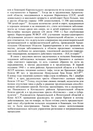 ков и беженцев) Каргопольского леспромхоза из-за плохого питания
и «скученности» в бараках"'". Тогда же в трудпоселках Архангель-
ской области, находившихся в ведении Наркомлеса СССР, детей
дошкольного и школьного возраста и детей-сирот было больше, чем
в других областях страны: 3400 дошкольников, 11 306 школьников,
700 детей-сирот"". Большое количество детей и сирот, нуждавшихся
в хорошем питании и не имевшим его, стало источником заболевае-
мости не только среди них самих, но и детей коренного населения.
Неслучайно месяцем раньше (26 июля 1940 г.) был опубликован
приказ Наркомздрава РСФСР «Об улучшении медико-санитарного
обслуживания детского населения Архангельской области», в кото-
ром отмечается, что «в результате совершенно неудовлетворительной
организационной и профилактической работы, проведенной Архан-
гельским Областным Отделом Здравоохранения и его органами на
местах, детская заболеваемость в области продолжает оставаться
высокой, особенно по дизентерии, токсической диспепсии (наруше-
нию пищеварения, вызванного действием токсинов. - В.К.) и кори»^'^.
В связи с массовым ввозом заключенных и польских беженцев и
осадников наблюдались вспышки эпидемий брюшного и сыпного
тифа очагового характера, то есть главным образом по пути их
передвижения, в местах расселения и в трудпоселках. В первой
половине 1940 г. в пяти районах Архангельской области и в Коми
АССР началась эпидемия сыпного тифа, тогда же брюшным тифом
болели 89 чел. в трудпоселке Ношульская база Коми АССг
К концу года эпидемия сыпного тифа стала ослабевать. На 1 декабря
1940 г. в трех трудпоселках треста «Пинеголес» сыпным тифом
болели 119 чел."'® Голод, отсутствие свежих овощей, недостаток или
полное отсутствие мяса и рыбы в рационе трудпоселенцев способст-
вовали заболеванию цингой. Поэтому закономерно, что в леспромхо-
зах Пинежского и Котласского районов Архангельской области
болели цингой, а в трудпоселках треста «Котласлес» - еще и тубер-
кулезом"". Руководители Архангельской и Вологодской областей и
Коми АССР, привыкшие руководить по указке Кремля и потому
действовавшие, как на пожаре, не были готовы учесть предшествую-
щий опыт обустройства польских осадников и беженцев, те.м более
что те были иностранцами. Такова была «цена» использования
мобилизационных методов управления регионами и миграционными
процессами.
59
Copyright ОАО «ЦКБ «БИБКОМ» & ООО «Aгентство Kнига-Cервис»
 