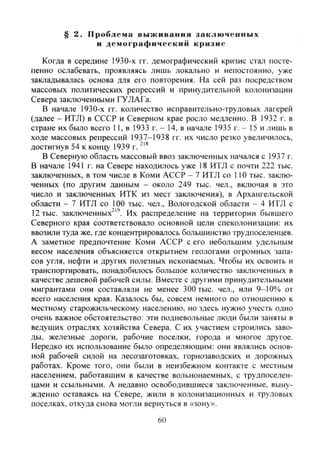 § 2. Проблема выживания заключенных
и демографический кризис
Когда в середине 1930-х гг. демографический кризис стал посте-
пенно ослабевать, проявляясь лишь локально и непостоянно, уже
закладывалась основа для его повторения. На сей раз посредством
массовых политических репрессий и принудительной колонизации
Севера заключенными ГУЛАГа.
В начале 1930-х гг. количество исправительно-трудовых лагерей
(далее - ИТЛ) в СССР и Северном крае росло медленно. В 1932 г. в
стране их было всего 11, в 1933 г. - 14, в начале 1935 г. - 15 и лишь в
ходе массовых репрессий 1937-1938 гг. их число резко увеличилось,
достигнув 54 к концу 1939 г.
В Северную область массовый ввоз заключенных начался с 1937 г.
В начале 1941 г. на Севере находилось уже 18 ИТЛ с почти 222 тыс.
заключенных, в том числе в Коми АССР - 7 ИТЛ со 110 тыс. заклю-
ченных (по другим данным - около 249 тыс. чел., включая в это
число и заключенных ИТК из мест заключения), в Архангельской
области - 7 ИТЛ со 100 тыс. чел.. Вологодской области - 4 ИТЛ с
12 тыс. заключенных^". Их распределение на территории бывшего
Северного края соответствовало основной цели спеколонизации: их
ввозили туда же, где концентрировалось большинство трудпоселенцев.
А заметное предпочтение Коми АССР с его небольшим удельным
весом населения объясняется открытием геологами огромных запа-
сов угля, нефти и других полезных ископаемых. Чтобы их освоить и
транспортировать, понадобилось большое количество заключенных в
качестве дешевой рабочей силы. Вместе с другими принудительными
мигрантами они составляли не менее 300 тыс. чел., или 9-10% от
всего населения края. Казалось бы, совсем немного по отношению к
местному старожильческому населению, но здесь нужно учесть одно
очень важное обстоятельство: эти подневольные люди были заняты в
ведущих отраслях хозяйства Севера. С их участием строились заво-
ды, железные дороги, рабочие поселки, города и многое другое.
Нередко их использование было определяющим: они являлись основ-
ной рабочей силой на лесозаготовках, горнозаводских и дорожных
работах. Кроме того, они были в неизбежном контакте с местным
населением, работавшим в качестве вольнонаемных, с трудпоселен-
цами и ссыльными. А недавно освободившиеся заключенные, выну-
жденно оставаясь на Севере, жили в колонизационных и трудовых
поселках, откуда снова могли вернуться в «зону».
60
Copyright ОАО «ЦКБ «БИБКОМ» & ООО «Aгентство Kнига-Cервис»
 