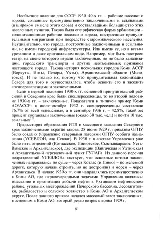 Необычное явление для СССР 1930-40-х гг. - рабочие поселки и
города, созданные преимущественно заключенными и ссыльными
(в щироком смысле этого слова) и составлявшими большинство этих
населенных пунктов. Такова была специфическая форма урбанизации -
колонизационные рабочие поселки и города, построенные принуди-
тельными мигрантами при посредстве старожильческого населения.
Неудивительно, что города, построенные заключенными и ссыльны-
ми, не имели городской инфраструктуры. Или имели ее, но в весьма
урезанном и даже оригинальном виде. Например, мог быть построен
театр, на сцене которого играли заключенные, но не было канализа-
ции, городского транспорта и других неотъемлемых признаков
настоящего города. Такова история нескольких городов Коми АССР
(Воркуты, Инты, Печоры, Ухты), Архангельской области (Моло-
товск). И не только их, потому что принудительная колонизация
Севера для того и осуществлялась, чтобы освоить его и заселить
спецпереселенцами и заключенными.
Если в первой половине 1930-х гг. основной принудительной раб-
силой в Северном крае были спецпереселенцы, то во второй полови-
не 1930-х гг. - заключенные. Показателен и типичен пример Коми
АО/АССР: в июле-октябре 1932 г. спецпереселенцы составляли
76,7% от всей «спецсилы», а в сентябре 1936 г. - 42,8%, такой же
процент составляли заключенные (около 30 тыс. чел.) и почти 10 тыс.
ссыльных'^".
Предыстория образования ИТЛ и массового заселения Северного
края заключенными вкратце такова. 28 июня 1929 г. приказом ОГПУ
было создано Управление северными лагерями ОГПУ особого назна-
чения (УСЕВЛОН, или Севлаг). В 1930 г. в составе Управления уже
было пять отделений (Котласское, Пинюгское, Сыктывкарское, Усть-
Вымское и Архангельское), две экспедиции (Вайгачская и Ухтинская)
и Архангельский перевалочный пункт ГУЛАГа. Из данного перечня
подразделений УСЕВЛОНа явствует, что основные потоки заклю-
ченных направлялись по суше - через Котлас (и Пинюг - по железной
дороге, которую начали строить, но не достроили) и морем - через
Архангельск. В начале 1930-х гг. они направлялись преимущественно
в Коми АО, где первоочередными задачами Управления являлись:
изыскание и организация добычи нефти в Ухтинском нефтеносном
районе, угольных месторождений Печорского бассейна, лесозаготов-
ки, рыболовство и сельское хозяйство в Коми АО и Архангельском
округе. После данного приказа начался массовый завоз заключенных,
в основном в Коми АО, который резко возрос с конца 1929 г.
61
Copyright ОАО «ЦКБ «БИБКОМ» & ООО «Aгентство Kнига-Cервис»
 
