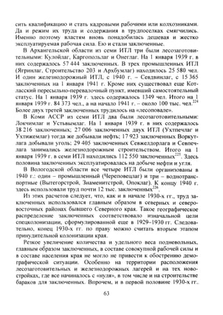 сить квалификацию и стать кадровыми рабочими или колхозниками.
Да и режим их труда и содержания в трудпоселках смягчились.
Именно поэтому властям вновь понадобилась дешевая и жестко
эксплуатируемая рабочая сила. Ею и стали заключенные.
В Архангельской области из семи ИТЛ три были лесозаготови-
тельными: Кулойлаг, Каргопольлаг и Онеглаг. На 1 января 1939 г. в
них содержалось 57 444 заключенных. В трех промышленных ИТЛ
(Ягринлаг, Строительство 203 и Архбумлаг) находилось 25 580 чел.
И один железнодорожный ИТЛ, с 1940 г. - Севдвинлаг, с 15 365
заключенных на 1 января 1941 г. Кроме них существовал еще Кот-
ласский пересыльно-перевалочный пункт, имевший самостоятельный
статус. На 1 января 1939 г. здесь содержалось 1349 чел. Итого на 1
января 1939 г. 84 373 чел., а на начало 1941 г. - около 100 тыс. чел.^'''
Более двух третей заключенных трудилось на «лесоповале».
В Коми АССР из семи ИТЛ два были лесозаготовительными:
Локчимлаг и Устьвымлаг. На 1 января 1939 г. в них содержалось
38 216 заключенных; 27 006 заключенных двух ИТЛ (Ухтпечлаг и
Ухтижемлаг) тогда же добывали нефть; 17 923 заключенных Воркут-
лага добывали уголь; 29 405 заключенных Севжелдорлага и Севпеч-
лага занимались железнодорожным строительством. Итого на 1
января 1939 г. в семи ИТЛ находились 112 550 заключенных"^'. Здесь
половина заключенных эксплуатировалась на добыче нефти и угля.
В Вологодской области все четыре ИТЛ были организованы в
1940 г.: один - промышленный (Череповецлаг) и три - воднотранс-
портные (Вытегорстрой, Знаменитстрой, Опоклаг). К концу 1940 г.
здесь использовали труд почти 12 тыс. заключенных^^®.
Из этих расчетов следует, что, как и в начале 1930-х гг., труд за-
ключенных использовался главным образом в северных и северо-
восточных районах бывшего Северного края. Такое географическое
распределение заключенных соответствовало изначальной цели
спецколонизации, сформулированной еще в 1929-1930 гг. Следова-
тельно, конец 1930-х гг. по праву можно считать вторым этапом
принудительной колонизации края.
Резкое увеличение количества и удельного веса подневольных,
главным образом заключенных, в составе совокупной рабочей силы и
в составе населения края не могло не привести к обострению демо-
графической ситуации. Особенно на территории расположения
лесозаготовительных и железнодорожных лагерей и на тех ново-
стройках, где все начиналось с «нуля», в том числе и на строительстве
бараков для заключенных. Впрочем, и в первой половине 1930-х гг..
63
Copyright ОАО «ЦКБ «БИБКОМ» & ООО «Aгентство Kнига-Cервис»
 