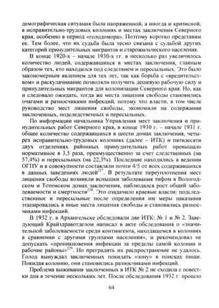 демографическая ситуация была напряженной, а иногда и кризисной,
в исправительно-трудовых колониях и местах заключения Северного
края, особенно в период «голодомора». Поэтому коротко представим
ее. Тем более, что их судьба была тесно связана с судьбой других
категорий принудительных мигрантов и старожильческого населения.
В конце 1920-х - начале 1930-х гг. в несколько раз увеличилось
количество людей, содержавшихся в местах заключения, главным
образом тех, кто находился под следствием и пересыльных. Это было
закономерным явлением для тех лет, так как борьба с «вредительст-
вом» и раскулачивание позволяли получить дешевую рабочую силу и
принудительных мигрантов для колонизации Северного края. Но, как
и следовало ожидать, тогда же места лишения свободы становились
очагами и разносчиками инфекций, потому что власти, в том числе
руководство мест лишения свободы, экономили на содержании
заключенных, подследственных и пересыльных.
По информации начальника Управления мест заключения и при-
нудительных работ Северного края, в конце 1930 г. - начале 1931 г.
общее количество содержавшихся в шести домах заключения, четы-
рех исправительно-трудовых колониях (далее - ИТК) и пятидесяти
двух отделениях районных принудительных работ превышало
нормативное в 3,5 раза, преимущественно за счет следственных (на
57,4%) и пересыльных (на 22,3%). Последние находились в ведении
ОГПУ и в совокупности составляли почти 4/5 от всех содержавшихся
в данных заведениях людей"^'. В результате переуплотнения мест
лишения свободы возникли вспышки заболевания тифом в Вологод-
ском и Тотемском домах заключения, наблюдался рост общей забо-
леваемости и смертности^"^. Это озадачило краевые власти: подслед-
ственные и пересыльные после определения им меры наказания
этапировались в иные места лишения свободы и становились разнос-
чиками инфекций.
В 1932 г. в Архангельске обследовали две ИТК: № 1 и № 2. Заве-
дующий Крайздравотделом написал в акте обследования о «значи-
тельной заболеваемости среди контингента, находящемся в колониях
в сравнении с другими группами населения», и рекомендовал не
допускать «проникновения инфекции за пределы самой колонии и
рабочие районы»^"'. Но преградить их распространение не удалось.
Голод вынуждал заключенных покидать «зону» в поисках пищи.
Покидая колонию, они становились разносчиками инфекций.
Проблема выживания заключенных в ИТК № 2 не сходила с повест-
ки дня в течение нескольких лет. После обследования 1932 г. прошло
64
Copyright ОАО «ЦКБ «БИБКОМ» & ООО «Aгентство Kнига-Cервис»
 
