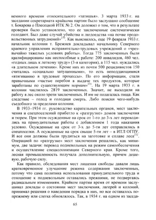 немного времени относительного «затишья». 3 марта 1933 г. на
заседании секретариата крайкома партии было заслушано сообщение
т. Бокарева р Плесецкой НТК № 2. Он доложил о том, что в результате
проверки было установлено, что ее заключенные систематически
голодают. Был даже случай убийства и людоедства «на почве продо-
вольственных затруднений»^^ . Как выяснилось, еще 19 февраля 1933 г.
начальник колонии т. Брежнев докладывал начальнику Северного
краевого управления исправительно-трудовых учреждений о «чрез-
вычайно тяжелых условиях работы». Тогда 775 заключенных были
квалифицированы как неспособные к работе: 200 инвалидов, 460 чел.
«годных лишь к легкому труду» (3-я категория), а 115 чел. нуждались
«в длительном лечении». Кроме них из почти 500 рецидивистов 150
считались «социально запущенными», то есть неподдающимися
«втягиванию в трудовые процессы». По его информации, стали
привычными «частые перебои в выдаче тех продуктов, которые
заработаны по существующим нормам»^^'. На 19 марта 1933 г. в
колонии числилось 2819 заключенных. Значит, не выходили на
работу в лес около трети заключенных. И им не полагалась пища. Как
следствие - голод и голодная смерть. Либо поиски чего-нибудь
съедобного за пределами колонии.
В 1933-1934 гг. руководство карательных органов, мест заклю-
чения и спецпоселений прибегло к «разгрузке» домов заключения
и тюрем. При этом осужденные на срок от 1-го до 3-х лет переводи-
лись на принудительные работы с добавлением 1 года наказания
условно. Осужденные на срок от 3-х до 5-ти лет отправлялись в
спецпоселки. А осужденные на срок свыше 5-ти лет - в ИТЛ ОГПУ.
И все они должны были трудиться на заготовке и сплаве леса"'".
Операцией по «разгрузке» мест заключения решались, как мини-
мум, две задачи: перевод подневольных на режим самообеспечения
и осуществление спецколонизации Северного края. Кроме того,
лесная промышленность получала дополнительную, причем деше-
вую, рабочую силу.
Как правило, обследования мест лишения свободы давали лишь
кратковременное улучшение режима содержания заключенных,
потому что сама политика использования принудительного труда и
отношение к подневольным оставались прежними, не подвергаясь
радикальным изменениям. Крайком партии время от времени заслу-
шивал доклады о состоянии мест заключения, лагерей и колоний,
принимал решения о наведении порядка в них, но все оставалось по-
прежнему или слегка обновлялось. Так, в 1934 г. на одном из заседа-
65
Copyright ОАО «ЦКБ «БИБКОМ» & ООО «Aгентство Kнига-Cервис»
 