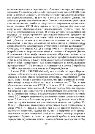 переписи населения в окрестностях областного центра уже эксплуа-
тирова;1ся Соломбальский сульфат-целлюлозный завод (ССЦЗ), хотя
и не на полную мощность, и строился сульфит-целлюлозный комби-
нат (Архбумкомбинат). И все это в устье р. Северной Двины, где
действует режим приливов-отливов. Значит, самоочистка реки здесь
явно недостаточна, чтобы не допустить ее загрязнения промышлен-
ными стоками. ССЦЗ был пущен в эксплуатацию без очистных
сооружений. Архбумкомбинат предполагалось пустить тоже без
очистки промышленных стоков. В обоих случаях Государственный
институт по проектированию целлюлозно-бумажных предприятий
(ГИПРОБУМ) убеждал, что можно обойтись без очистных сооруже-
ний. убеждая заказчика в возможности самоочистки сточных вод
(и воздуха), и на этом основании не представлял в установленные
сроки проектную документацию строителям очистных сооружений"".
Очевидно, что именно ССЦЗ в конце 1930-х гг. являлся основным
потребителем и загрязнителем воды в низовьях Северной Двины.
В резолюции той же конференции записано: «Вредные сточные воды
целлюлозно-бумажных комбинатов, особенно сульфитно-целлюлозных,
губят речную флору и фауну, подрывают рыбное хозяйство и делают
речную воду непригодной для хозяйственного и промышленного
использования»'^*. Та же мысль высказывается в отчете Севрыбвода
за 1939 г. применительно к низовьям Северной Двины.
8 марта 1937 г. ГИПРОБУМ возбудил ходатайство перед Нарком-
здравом «Об исключении сульфит-целлюлозных заводов из списка
вредных с точки зрения заражения атмосферы предприятий»"^'. На
самом деле и тогда и сегодня очевидно, что ЦБК отравляли и отрав-
ляют воздух и воду выбросами газов и сточных вод'^". Так, в акте
обследования поселка при ССЦЗ от 3 июня 1939 г. констатируется,
что от выбросов газов завода «1. Хвойные породы (ель) на террито-
рии поселка и его окрестностей в подавляющем большинстве погиб-
ли. 2. Лиственные породы и кустарниковая растительность высотою
менее 2-2.5 метров развивается удовлетворительно; деревья высотою
выше 2,5 метров в большинстве усохли. 3. Грунтовые воды в боль-
шинстве случаев выходят на поверхность и залегают на глубину 15-
20 см»"'". Причины выявленных недостатков были установлены в
конце 1930-х гг. Завод и поселок при ССЦЗ строили торопясь, на
болотистой .местности, надеясь на то, что 1,5-метровый слой древес-
ных опилок создаст почвенный слой, и тем самым исчезнут сырость в
деревянных бараках и домах и древесный грибок в межэтажных
перекрытиях двухэтажных домов. Но понадобились десятилетия, чтобь!
67
Copyright ОАО «ЦКБ «БИБКОМ» & ООО «Aгентство Kнига-Cервис»
 