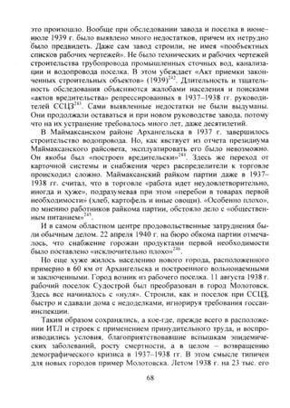 это произошло. Вообще при обследовании завода и поселка в июне-
июле 1939 г. было выявлено много недостатков, причем их нетрудно
было предвидеть. Даже сам завод строили, не имея «пообъектных
списков рабочих чертежей». Не было технических и рабочих чертежей
строительства трубопровода промышленных сточных вод, канализа-
ции и водопровода поселка. В этом убеждает «Акт приемки закон-
ченных строительных объектов» (1939)"^^ Длительность и тщатель-
ность обследования объясняются жалобами населения и поисками
«актов вредительства» репрессированных в 1937-1938 гг. руководи-
телей ССЦЗ"^^. Сами выявленные недостатки не были выдуманы.
Они продолжали оставаться и при новом руководстве завода, потому
что на их устранение требовалось много лет, даже десятилетий.
В Маймаксанском районе Архангельска в 1937 г. завершилось
строительство водопровода. Но, как явствует из отчета президиума
Маймаксанского райсовета, эксплуатировать его было невозможно.
Он якобы был «построен вредительски»"'*^. Здесь же переход от
карточной системы и снабжения через распределители к торговле
происходил сложно. Маймаксанский райком партии даже в 1937-
1938 гг. считал, что в торговле «работа идет неудовлетворительно,
иногда и хуже», подразумевая при этом «перебои в товарах первой
необходимости» (хлеб, картофель и иные овощи). «Особенно плохо»,
по мнению работников райкома партии, обстояло дело с «обществен-
ным питанием»^"^.
И в самом областном центре продовольственные затруднения бы-
ли обычным делом. 22 апреля 1940 г. на бюро обкома партии отмеча-
лось, что снабжение горожан продуктами первой необходимости
было поставлено «исключительно плохо»"^®.
Но еще хуже жилось населению нового города, расположенного
примерно в 60 км от Архангельска и построенного вольнонаемными
и заключенными. Город возник из рабочего поселка. 11 августа 1938 г.
рабочий поселок Судострой был преобразован в город Молотовск.
Здесь все начиналось с «нуля». Строили, как и поселок при ССЩ,
быстро и сдавали дома с недоделками, игнорируя требования госсан-
инспекции.
Таким образом сохранялись, а кое-где, прежде всего в расположе-
нии ИТЛ и строек с применением принудительного труда, и воспро-
изводились условия, благоприятствовавшие вспышкам эпидемиче-
ских заболеваний, росту смертности, а в целом - возвращению
демографического кризиса в 1937-1938 гг. В этом смысле типичен
для новых городов пример Молотовска. Летом 1938 г. на 23 тыс. его
68
Copyright ОАО «ЦКБ «БИБКОМ» & ООО «Aгентство Kнига-Cервис»
 