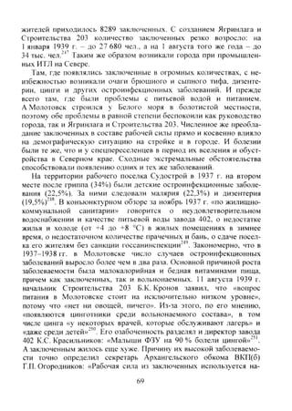 жителей приходилось 8289 заключенных. С созданием Ягринлага и
Строительства 203 количество заключенных резко возросло: на
1 января 1939 г. - до 27 680 чел., а на 1 августа того же года - до
34 тыс. чел.^"*' Таким же образом возникали города при промышлен-
ных ИТЛ на Севере.
Там, где появлялись заключенные в огромных количествах, с не-
избежностью возникали очаги брюшного и сыпного тифа, дизенте-
рии, цинги и других остроинфекционных заболеваний. И прежде
всего там, где были проблемы с питьевой водой и питанием.
А Молотовск строился у Белого моря в болотистой местности,
поэтому обе проблемы в равной степени беспокоили как руководство
города, так и Ягринлага и Строительства 203. Численное же преобла-
дание заключенных в составе рабочей силы прямо и косвенно влияло
на демографическую ситуацию на стройке и в городе. И болезни
были те же, что и у спецпереселенцев в период их вселения и обуст-
ройства в Северном крае. Сходные экстремальные обстоятельства
способствовали появлению одних и тех же заболеваний.
На территории рабочего поселка Судострой в 1937 г. на втором
месте после гриппа (34%) были детские остроинфекционные заболе-
вания (22,5%). За ними следовали малярия (22,3%) и дизентерия
(19,5%)"^*. В конъюнктурном обзоре за ноябрь 1937 г. «по жилищно-
коммунальной санитарии» говорится о неудовлетворительном
водоснабжении и качестве питьевой воды завода 402, о недостатке
жилья и холоде (от +4 до +8 °С) в жилых помещениях в зимнее
время, о недостаточном количестве прачечных и бань, о сдаче посел-
ка его жителям без санкции госсанинспекции^'". Закономерно, что в
1937-1938 гг. в Молотовске число случаев остроинфекционных
заболеваний выросло более чем в два раза. Основной причиной роста
заболеваемости была малокалорийная и бедная витаминами пища,
причем как заключенных, так и вольнонаемных. 1 1 августа 1939 г.
начальник Строительства 203 Б.К. Кронов заявил, что «вопрос
питания в Молотовске стоит на исключительно низком уровне»,
потому что «нет ни овощей, ничего». Из-за этого, по его мнению,
«появляются цинготники среди вольнонаемного состава», в том
числе цинга «у некоторых врачей, которые обслуживают лагерь» и
«даже среди детей»"'". Его озабоченность разделял и директор завода
402 К.С. Красильников: «Малыши ФЗУ на 90% болели цингой»"".
А заключенным жилось еще хуже. Причину их высокой заболеваемо-
сти точно определил секретарь Архангельского обкома ВКП(б)
Г.П. Огородников: «Рабочая сила из заключенных используется на-
69
Copyright ОАО «ЦКБ «БИБКОМ» & ООО «Aгентство Kнига-Cервис»
 