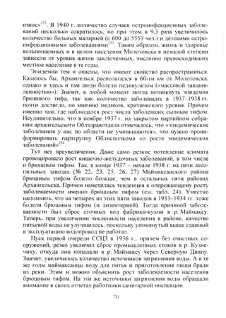 износ»"'-, в 1940 г. количество случаев остроинфекционны.ч заболе-
ваний несколько сократилось, но при этом в 9,3 раза увеличилось
количество больных малярией (с 600 до 5553 чел.) и детскими остро-
инфекционными заболеваниями"". Таким образом, жизнь и здоровье
вольнонаемных и в целом населения Молотовска в немалой степени
зависели от уровня жизни заключенных, численно превосходивших
местное население в те годы.
Эпидемии тем и опасны, что имеют свойство распространяться.
Казалось бы, Архангельск располагался в 60-ти км от Молотовска.
однако и здесь и там люди болели педикулезом («массовой завшив-
ленностью»), Значит, в любой момент могла возникнуть эпидемия
брюшного тифа, так как количество заболевших в 1937—1938 гг.
почти достигло, по мнению медиков, критического уровня. Причем
именно там, где наблюдался рост числа заболевших сыпным тифом.
Неудивительно, что в ноябре 1937 г. на закрытом партийном собра-
нии архангельского Облздравотдела отмечалось, что «эпидемические
заболевания у нас по области не уменьшаются», что нужно проин-
формировать партгруппу Облисполкома «о росте эпидемических
заболеваний»"^^.
Тут нет преувеличения. Даже само резкое потепление климата
провоцировало рост кишечно-желудочных заболеваний, в том числе
и брюшным тифом. Так, в конце 1937 - начале 1938 г. на пяти лесо-
пильных заводах (№ 22. 23. 25, 26, 27) Маймаксанского района
брюшным тифом болело больше, чем в остальных пяти районах
Архангельска. Причем наметилась тенденция к опережаюшему рост>
заболеваемости именно брюшным тифом (см. табл. 24). Уместно
напомнить, что на четырех из этих пяти заводов в 1933-1934 гг. тоже
болели брюшным тифом (и дизентерией). Тогда причиной заболе-
ваемости был сброс сточных вод фабрики-кутсни в р. Маймаксу.
Теперь, при увеличении численности населения в районе, качество
питьевой воды не улучшилось, поскольку упомянутый выше сданный
в эксплуатацию водопровод не работал.
Пуск первой очереди ССЦЗ в 1936 г.. причем без очистных со-
оружений, резко увеличил сброс промышленных стоков в р. Кузне-
чиху, откуда они попадали в р. Маймаксу через Северную Двину.
Значит, увеличилось количество источников загрязнения воды. А в те
же годы маймаксанцы воду для питья и приготовления пищи брали
из реки. Этим и можно объяснить рост заболеваемости населения
брюшным тифом. На эти же источники загрязнения воды обращали
внимание в своих отчетах работники санитарной инспекции.
70
Copyright ОАО «ЦКБ «БИБКОМ» & ООО «Aгентство Kнига-Cервис»
 