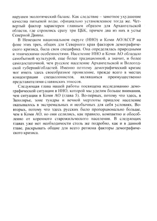 нарушен экологический 6ajiaHC. Как следствие - заметное ухудшение
качества питьевой воды, официально установленное тогда же. Чет-
вертый фактор характерен главным образом для Архангельской
области, где строились сразу три ЦБК, причем два из них в устье
Северной Двины.
В Ненецком национальном округе (ННО) и Коми АО/АССР на
фоне этих трех, общих для Северного края факторов демографиче-
ского кризиса, была своя специфика. Она определялась природными
и этническими особенностями. Население ННО и Коми АО обладало
самобытной культурой, еще более традиционной, а значит, и более
самодостаточной, чем русское население Архангельской и Вологод-
ской губерний/областей. Именно поэтому демографический кризис
мог иметь здесь своеобразное проявление, прежде всего в местах
концентрации спецколонистов, являвшихся преимущественно
представителями славянских этносов.
Следующая глава нашей работы посвящена исследованию демо-
графической ситуации в ННО, которой мы уделим больше внимания,
чем ситуации в Коми АО (глава 5). Во-первых, потому что здесь, в
Заполярье, зоне т>ндры и вечной мерзлоты пришлое население
оказывалось в экстрематьных и необычных для себя условиях. Во-
вторых, потому что здесь русских было пропорционально больше,
чем в Коми АО. но они селились, как правило, компактно и обособ-
ленно от коренного старожильческого населения. В следующих
главах уже нет необходимости столь же подробно, как и в данной
главе, раскрывать общие для всего региона факторы демографиче-
ского кризиса.
Copyright ОАО «ЦКБ «БИБКОМ» & ООО «Aгентство Kнига-Cервис»
 