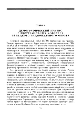 IЛАВА 4
Д Е М О Г Р А Ф И Ч Е С К И Й К Р И З И С
В Э К С Т Р Е М А Л Ь Н Ы Х У С Л О В И Я Х
Н Е Н Е Ц К О Г О Н А Ц И О Н А Л Ь Н О Г О ОКРУГА
Ненецкий национальный округ (ННО) расположен на Крайнем
Севере, границы которого были определены постановлением СНК
РСФСР от 8 сентября 1931 г.^®" В северо-восточной части Северного
края автохтонным населением являются ненцы, если исключить их
легендарных предшественников, называемых «сихиртя»^". Родная
земля ненцев - тундра и лесотундра, зона вечномерзлых грунтов.
Ненцы хорошо адаптированы к здешним природно-климатическим
условиям. Поэтому закономерно, что антропологи и медики относят
ненцев к «арктическому адаптивному типу», или «полярному мета-
болическому типу»^®^, обладающему комплексом определенных
физиологических и морфологических черт, способствующих ком-
фортному проживанию именно в условиях Крайнего Севера.
Для жителей центральных, тем более южных, регионов России
Ненецкий округ - экстремальная зона, потому что здесь тепла, света,
энергии и органического вещества на душу населения приходится
существенно меньше, чем в центре и на юге страны'®'. Поэтому для того
чтобы жить здесь комфортно, переселенцам из других, более благопри-
ятных природно-климатических зон нужно, как минимум, подготовиться
к жизни в здешних условиях. А если исходить из максимальных требо-
ваний, то следует создать особый микромир, аналогичный тому, который
был на прежнем месте жительства переселенцев. Для современной
науки это очевидно, но в 1930-х гг. подобные мысли воспринимались
как «вредительские», якобы распространяемые противниками социа-
листического развития малых народов Севера и освоения Севера
добровольцами. Здравомыслящие люди, в том числе ученые, подвер-
гались травле за высказывания об охране природы, щадящем отно-
шении к земле Крайнего Севера, коренному населению и т.п.
74
Copyright ОАО «ЦКБ «БИБКОМ» & ООО «Aгентство Kнига-Cервис»
 