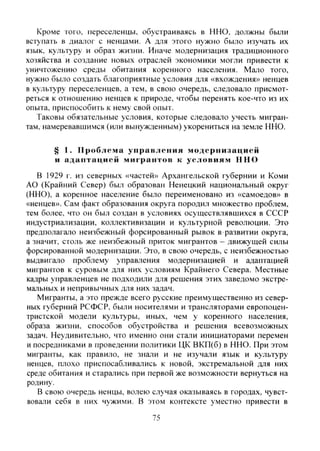 Кроме того, переселенцы, обустраиваясь в ННО, должны были
вступать в диалог с ненцами. А для этого нужно было изучать их
язык, культуру и образ жизни. Иначе модернизация традиционного
хозяйства и создание новых отраслей экономики могли привести к
уничтожению среды обитания коренного населения. Мало того,
нужно было создать благоприятные условия для «вхождения» ненцев
в культуру переселенцев, а тем, в свою очередь, следовало присмот-
реться к отношению ненцев к природе, чтобы перенять кое-что из их
опыта, приспособить к нему свой опыт.
Таковы обязательные условия, которые следовало учесть мигран-
там, намеревавшимся (или вынужденным) укорениться на земле ННО.
§ 1. Проблема управления модернизацией
и адаптацией мигрантов к условиям ННО
В 1929 г. из северных «частей» Архангельской губернии и Коми
АО (Крайний Север) был образован Ненецкий национальный округ
(ННО), а коренное население было переименовано из «самоедов» в
«ненцев». Сам факт образования округа породил множество проблем,
тем более, что он был создан в условиях осуществлявшихся в СССР
индустриализации, коллективизации и культурной революции. Это
предполагало неизбежный форсированный рывок в развитии округа,
а значит, столь же неизбежный приток мигрантов - движущей силы
форсированной модернизации. Это, в свою очередь, с неизбежностью
выдвигало проблему управления модернизацией и адаптацией
мигрантов к суровым для них условиям Крайнего Севера. Местные
кадры управленцев не подходили для решения этих заведомо экстре-
мальных и непривычных для них задач.
Мигранты, а это прежде всего русские преимущественно из север-
ных губерний РСФСР, были носителями и трансляторами европоцен-
тристской модели культуры, иных, чем у коренного населения,
образа жизни, способов обустройства и решения всевозможных
задач. Неудивительно, что именно они стали инициаторами перемен
и посредниками в проведении политики ЦК ВКП(б) в ННО. При этом
мигранты, как правило, не знали и не изучали язык и культуру
ненцев, плохо приспосабливались к новой, экстремальной для них
среде обитания и старались при первой же возможности вернуться на
родину.
В свою очередь ненцы, волею случая оказываясь в городах, чувст-
вовали себя в них чужими. В этом контексте уместно привести в
75
Copyright ОАО «ЦКБ «БИБКОМ» & ООО «Aгентство Kнига-Cервис»
 