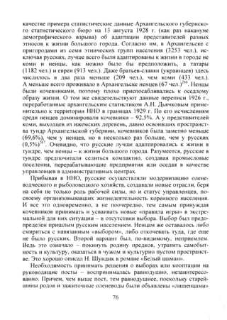 качестве примера статистические данные Архангельского губернско-
го статистического бюро на 13 августа 1928 г. (как раз накануне
демографического взрыва) об адаптации представителей разных
этносов к жизни большого города. Согласно им, в Архангельске с
пригородами из семи этнических групп населения (3253 чел.), ис-
ключая русских, лучше всего были адаптированы к жизни в городе не
коми и ненцы, как можно было бы предположить, а татары
(1182 чел.) и евреи (913 чел.). Даже братьев-славян (украинцев) здесь
числилось в два раза меньше (209 чел.), чем коми (433 чел.).
А меньше всего проживало в Архангельске ненцев (67 чел. Ненцы
были кочевниками, поэтому плохо приспосабливались к оседлому
образу жизни. О том же свидетельствуют данные переписи 1926 г.,
переработанные архангельским статистиком А.Н. Дьячковым приме-
нительно к территории ННО в границах 1929 г. По его исчислениям
среди ненцев доминировали кочевники - 92,5%. А у представителей
коми, выходцев из ижемских деревень, давно освоивших пространст-
ва тундр Архангельской губернии, кочевников была заметно меньше
(69,6%), чем у ненцев, но в несколько раз больше, чем у русских
(0,5%)'®'. Очевидно, что русские лучше адаптировались к жизни в
тундре, чем ненцы - к жизни большого города. Разумеется, русские в
тундре предпочитали селиться компактно, создавая промысловые
поселения, перерабатывающие предприятия или оседая в качестве
управленцев в административных центрах.
Прибывая в ННО, русские осуществляли модернизацию олене-
водческого и рыболовецкого хозяйств, создавали новые отрасли, беря
на себя не только роль рабочей силы, но и статус управленцев, по-
своему организовывавших жизнедеятельность коренного населения.
И все это одновременно, а не поочередно, тем самым принуждая
кочевников принимать и усваивать новые «правила игры» в экстре-
мальной для них ситуации - в отсутствии выбора. Выбор был предо-
пределен пришлым русским населением. Ненцам же оставалось либо
смириться с навязанным «выбором», либо откочевать туда, где еще
не было русских. Второй вариант был, по-видимому, неприемлем.
Ведь это означало - покинуть родину предков, утратить самобыт-
ность и культуру, оказаться в чужом и культурно пустом пространст-
ве. Это хорошо описат Н. Шундик в романе «Белый шаман».
Необходимость принимать решения о выборах или кооптации на
руководящие посты - воспринималась равнодушно, незаинтересо-
ванно. Причем, чем выше пост, тем равнодушнее, поскольку старей-
шины родов и зажиточные оленеводы были объявлены «лишенцами»
76
Copyright ОАО «ЦКБ «БИБКОМ» & ООО «Aгентство Kнига-Cервис»
 