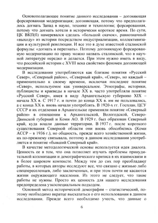 Основополагающее понятие данного исследования - догоняющая
форсированная модернизация; догоняющая, потому что предполага-
лось догнать Запад в науке, технике и технологии; форсированная,
потому что догнать хотели в исторически короткое время. По сути,
ЦК ВКП(б) намеревался сделать «большой скачок», равнозначный
«выходу» из истории посредством индустриализации, коллективиза-
ции и культурной революции. И все это в духе известной сталинской
формулы: «догнать и перегнать». Поэтому догоняющую форсирован-
ную модернизацию по праву можно назвать сталинской, что в науч-
ной литературе нередко и делается. При этом нужно иметь в виду,
что российской истории с XVIII века свойствен феномен догоняющей
модернизации.
В исследовании употребляются как близкие понятия «Русский
Север», «Северный район», «Северный край», «Север», но каждый -
применительно к своему времени, исключая последнее понятие
«Север», используемое как универсальное. Этнографы, историки,
публицисты и краеведы в начале XX в. часто употребляли понятие
«Русский Север», имея в виду Архангельскую губернию XIX -
начала XX в. С 1917 г. и почти до конца XX в. им не пользовались,
а с конца XX в. вновь начали употреблять. В 1920-х гг. Госплан, ЦСУ
СССР и их отделения в Архангельске применяли понятие «Северный
район» в отношении к Архангельской, Вологодской, Северо-
двинской губерний и Коми АО. В 1929 г. был образован Северный
край, куда вошли данные территории. В 1937 г. после короткого
существования Северной области они вновь обособились (Коми
АССР - в 1936 г.), но общность, прежде всего хозяйственной жизни,
их по-прежнему связывала, поэтому в данном исследовании употреб-
ляется и понятие «бывший Северный край».
В качестве методологической основы используется идея диалога.
Ценность ее в том, что она позволяет изучать проблемы принуди-
тельной колонизации и демографического кризиса в их взаимосвязи и
в более широком контексте. Между тем до сих пор преобладак^т
работы, в которых авторы исследуют все, что связано с жизнью либо
спецпереселенцев, либо заключенных, и при этом почти не касаются
жизни окружающего населения. Из этого не следует, что такие
работы не нужны. Просто их ценность для нашего исследования
предопределена узкоспециальным подходом.
Основной метод исторической демографии - статистический, по-
этому необходимо вкратце высказаться о его использовании в данном
исследовании. Прежде всего необходимо учесть, что данные о
6
Copyright ОАО «ЦКБ «БИБКОМ» & ООО «Aгентство Kнига-Cервис»
 