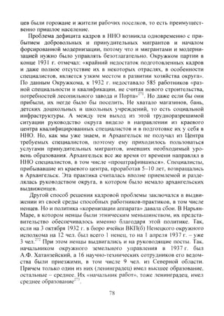 цев были горожане и жители рабочих поселков, то есть преимущест-
венно пришлое население.
Проблема дефицита кадров в ННО возникла одновременно с при-
бытием добровольных и принудительных мигрантов и началом
форсированной модернизации, потому что и мигрантами и модерни-
зацией нужно было управлять безотлагательно. Окружком партии в
конце 1931 г. отмечал: «крайний недостаток подготовленных кадров
и даже полное отсутствие их в некоторых отраслях, в особенности
специалистов, является узким местом в развитии хозяйства округа».
По данным Окружкома, к 1932 г. недоставало 585 работников «раз-
ной слециальности и квалификации, не считая нового строительства,
потребностей лесопильного завода и Порта»"". Но даже если бы они
прибыли, их негде было бы поселить. Не хватало магазинов, бань,
детских дошкольных и школьных учреждений, то есть социальной
инфраструктуры. А между тем выход из этой трудноразрешимой
ситуации руководство округа видело в направлении из краевого
центра квалифицированных специалистов и в подготовке их у себя в
ННО. Но, как мы уже знаем, и Архангельск не получал из Центра
требуемых специалистов, поэтому ему приходилось пользоваться
услугами принудительных мигрантов, имевших необходимый уро-
вень образования! Архангельск все же время от времени направлял в
ННО специалистов, в том числе «проштрафившихся». Специалисты,
прибывавшие из краевого центра, проработав 5-10 лет, возвращались
в Архангельск. Эта практика считалась вполне приемлемой и разде-
лялась руководством округа, в котором было немало архангельских
выдвиженцев.
Другой способ решения кадровой проблемы заключался в выдви-
жении из своей среды способных работников-практиков, в том числе
ненцев. Но и политика «коренизации аппарата» давала сбои. В Нарьян-
Маре, в котором ненцы были этническим меньшинством, их предста-
вительство обеспечивалось именно благодаря этой политике. Так,
если на 3 октября 1932 г. в бюро ячейки ВКП(б) Ненецкого окружного
исполкома на 12 чел. был всего 1 ненец, то на 1 апреля 1937 г. - уже
3 чел.''" При этом ненцы выдвигались и на руководящие посты. Так.
начальником окружного земельного управления в 1937 г. был
А.Ф. Хатанзейский, а 16 научно-технических сотрудников его ведом-
ства были приезжими, в том числе 9 чел. из Северной области.
Причем только один из них (ленинградец) имел высшее образование,
остальные - среднее. Их «начальник работ», тоже ленинградец, имел
среднее образование"'"'.
78
Copyright ОАО «ЦКБ «БИБКОМ» & ООО «Aгентство Kнига-Cервис»
 