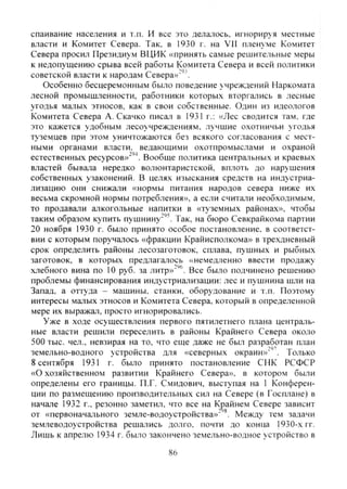 спаивание населения и т.п. И все это делалось. игнорир>я местные
власти и Комитет Севера. Так. в 1930 г. на VII пленуме Комитет
Севера просил Президиум ВЦИК «принять самые решительные меры
к недопущению срыва всей работы Комитета Севера и всей политики
советской власти к народам Севера»"'''.
Особенно бесцеремонным было поведение учреждений Наркомата
лесной промышленности, работники которых вторгались в лесные
угодья малых этносов, как в свои собственные. Один из идеологов
Комитета Севера А. Скачко писал в 1931 г.: «Лес сводится там. где
это кажется удобным лесоучреждениям. лучшие охотничьи угодья
туземцев при этом уничтожаются без всякого согласования с мест-
ными органами власти, ведающими охотпромыслами и охраной
естественных ресурсов»"''^. Вообще политика центральных и краевых
властей бывала нередко волюнтаристской, вплоть до нарушения
собственных узаконений. В целях изыскания средств на индустриа-
лизацию они снижали «нормы питания народов севера ниже их
весьма скромной нормы потребления», а если считали необходимым,
то продавали алкогольные напитки в «туземных районах», чтобы
таким образом купить пушнину"'''. Так, на бюро Севкрайкома партии
20 ноября 1930 г. было принято особое постановление, в соответст-
вии с которым поручалось «фракции Крайисполкома» в трехдневный
срок определить районы лесозаготовок, сплава, пушных и рыбных
заготовок, в которых предлагалось «немедленно ввести продажу
хлебного вина по 10 руб. за литр»"''®. Все было подчинено решению
проблемы финансирования индустриализации: лес и пушнина шли на
Запад, а оттуда - машины, станки, оборудование и т.п. Поэтому
интересы малых этносов и Комитета Севера, который в определенной
мере их выражал, просто игнорировались.
Уже в ходе осуществления первого пятилетнего плана централь-
ные власти решили переселить в районы Крайнего Севера около
500 тыс. чел., невзирая на то, что еще даже не был разработан план
земельно-водного устройства для «северных окраин»"''. Только
8 сентября 1931 г. было принято постановление СНК РСФСР
«О хозяйственном развитии Крайнего Севера», в котором были
определены его границы. П.Г. Смидович, выступая на 1 Конферен-
ции по размещению производительных сил на Севере (в Госплане) в
начале 1932 г., резонно заметил, что все на Крайнем Севере зависит
от «первоначального земле-водоустройства»" Между тем задачи
зе.млеводоустройства решались долго, почти до конца 1930-х гг.
Лишь к апрелю 1934 г. было закончено земельно-водное устройство в
86
Copyright ОАО «ЦКБ «БИБКОМ» & ООО «Aгентство Kнига-Cервис»
 