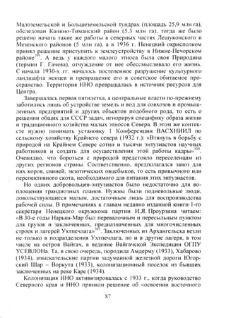 Малоземельской и Большеземельской тундрах (площадь 25,9 млн га),
обследован Канино-Тиманский район (5.3 млн га), тогда же было
решено начать такие же работы в северных частях Лешуконского и
Мезенского районов (5 млн га), а в 1936 г. Ненецкий окрисполком
принял решение приступить к землеустройству в Нижне-Печорском
районе" . А ведь у каждого малого этноса была своя Природина
(термин Г. Гачева), отчуждение от нее обессмысливало его жизнь.
С начала 1930-х гг. нача)10сь постепенное разрушение культурного
ландшафта ненцев и превращение его в советское обитаемое про-
странство. Территория ННО превращалась в источник ресурсов для
Центра.
Завершалась первая пятилетка, а центральные власти по-прежнему
заботились лишь об устройстве земель и вод для совхозов и промыш-
ленных предприятий и других объектов подобного рода, то есть о
решении общих для СССР задач, игнорируя специфику образа жизни
и традиционного хозяйства малых этносов Севера. В этом же контек-
сте нужно понимать установку 1 Конференции ВАСХНИИЛ по
сельскому хозяйству Крайнего севера (1932 г.): «Втянуть в борьбу с
природой на Крайнем Севере сотни и тысячи энтузиастов научных
работников и создать для осуществления этой работы кадры»'°°.
Очевидно, что бороться с природой предстояло переселенцам из
других регионов страны. Соответственно, предполагался завоз для
них коров, свиней, экзотических овцебыков, то есть привычного или
перспективного скота, необходимого для питания этих энтузиастов.
Но одних добровольцев-энтузиастов было недостаточно для во-
площения грандиозных планов. Нужны были подневольные люди,
довольствующиеся малым, достаточным лишь для воспроизводства
рабочей силы. В примечаниях к главам недавно изданной книги 1-го
секретаря Ненецкого окрчжкома партии И.Я. Проурзина читаем:
«В 30-е годы Нарьян-Мар был перевалочным и пересыльным пунктом
для грузов и заключенных, предназначенных для многочисленных
строек и лагерей Ухтпечлага»'" . Заключенных из Архангельска везли
не только в подразделения Ухтпечлага, но и в другие лагеря, в том
числе на остров Вайгач. в ведение Вайгачской Экспедиции ОГПУ
УСЕВЛОНа. Та. в свою очередь, породила Амдерму (1933), Хабарово
(1934), изыскательские партии задуманной железной дороги Югор-
ский Шар - Воркута (1933). колонизационный поселок из бывших
заключенных на реке Каре (1934).
Колонизация ННО активизировалась с 1933 г., когда руководство
Северного края и ННО приняли решение об «освоении восточного
87
Copyright ОАО «ЦКБ «БИБКОМ» & ООО «Aгентство Kнига-Cервис»
 