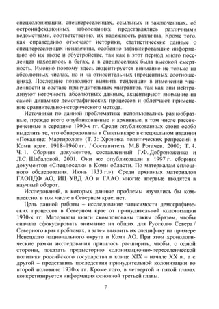 спецколонизации, спецпереселенцах, ссыльных и заключенных, об
остроинфекционных заболеваниях представлялись различными
ведомствами, соответственно, их надежность различна. Кроме того,
как справедливо отмечают историки, статистические данные о
спецпереселенцах ненадежны, особенно зафиксировавшие информа-
цию об их ввозе и обустройстве, так как в этот период много посе-
ленцев находилось в бегах, а в спецпоселках была высокой смерт-
ность. Именно поэтому здесь акцентируется внимание не только на
абсолютных числах, но и на относительных (процентных соотноше-
ииях). Последние позволяют выявить тенденции в изменении чис-
ленности и составе принудительных мигрантов, так как они нейтра-
лизуют неточность абсолютных данных, акцентируют внимание на
самой динамике демографических процессов и облегчают примене-
ние сравнительно-исторического метода.
Источники по данной проблематике использовались разнообраз-
ные, прежде всего опубликованные и архивные, в том числе рассек-
реченные в середине 1990-х гг. Среди опубликованных стоит особо
выделить те, что обнародованы в Сыктывкаре в специальном издании
«Покаяние: Мартиролог» (Т. 3: Хроника политических репрессий в
Коми крае. 1918-1960 гг. / Составитель М.Б. Рогачев. 2000; Т. 4.
Ч. 1. Сборник документов, составленный Г.Ф. Доброноженко и
Л.С. Шабаловой. 2001. Они же опубликовали в 1997 г. сборник
документов «Спецпоселки в Коми области. По материалам сплош-
ного обследования. Июнь 1933 г.»). Среди архивных материалов
ГАОПДФ АО, ИЦ УВД АО и ГААО многие впервые вводятся в
научный оборот.
Исследований, в которых данные проблемы изучались бы ком-
плексно. в том числе в Северном крае, нет.
Цель данной работы - исследование зависимости демографиче-
ских процессов в Северном крае от принудительной колонизации
1930-х гг. Материалы книги скомпонованы таким образом, чтобы
сначала сфокусировать внимание на общих для Русского Севера/
Северного края проблемах, а затем выявить их специфику на примере
Ненецкого национального округа и Коми АО. При этом хронологи-
ческие рамки исследования пришлось расширить, чтобы, с одной
стороны, показать предысторию колонизационно-переселенческой
политики российского государства в конце XIX - начале XX в., а с
другой - представить последствия принудительной колонизации во
второй половине 1930-х гг. Кроме того, в четвертой и пятой главах
конкретизируется информация основной третьей главы.
7
Copyright ОАО «ЦКБ «БИБКОМ» & ООО «Aгентство Kнига-Cервис»
 