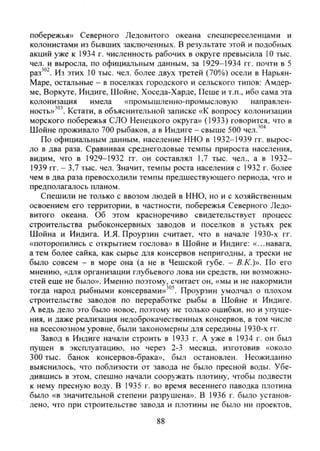 побережья» Северного Ледовитого океана спецпереселенцами и
колонистами из бывших заключенных. В результате этой и подобных
акций уже к 1934 г. численность рабочих в округе превысила 10 тыс.
чел. и выросла, по официальным данным, за 1929-1934 гг. почти в 5
Из этих 10 тыс. чел. более двух третей (70%) осели в Нарьян-
Маре, остальные - в поселках городского и сельского типов: Амдер-
ме, Воркуте, Индиге, Шойне, Хоседа-Харде, Пеше и т.п., ибо сама эта
колонизация имела «промышленно-промысловую направлен-
ность»'° Кстати, в объяснительной записке «К вопросу колонизации
морского побережья СЛО Ненецкого округа» (1933) говорится, что в
Шойне проживало 700 рыбаков, а в Индиге - свыше 500 чел.'"'*
По официальным данным, население ННО в 1932-1939 гг. вырос-
ло в два раза. Сравнивая среднегодовые темпы прироста населения,
видим, что в 1929-1932 гг. он составлял 1,7 тыс. чел., а в 1932-
1939 гг. - 3,7 тыс. чел. Значит, темпы роста населения с 1932 г. более
чем в два раза превосходили темпы предшествующего периода, что и
предполагалось планом.
Спешили не только с ввозом людей в ННО, но и с хозяйственным
освоением его территории, в частности, побережья Северного Ледо-
витого океана. Об этом красноречиво свидетельствует процесс
строительства рыбоконсервных заводов и поселков в устьях рек
Шойна и Индига. И.Я. Проурзин считает, что в начале 1930-х гг.
«поторопились с открытием гослова» в Шойне и Индиге: «...навага,
а тем более сайка, как сырье для консервов непригодны, а трески не
было совсем - в море она (а не в Чешской губе. - В.К.)». По его
мнению, «для организации глубьевого лова ни средств, ни возможно-
стей еще не было». Именно поэтому, считает он, «мы и не накормили
тогда народ рыбными консервами»'"'. Проурзин умолчал о плохом
строительстве заводов по переработке рыбы в Шойне и Индиге.
А ведь дело это было новое, поэтому не только ошибки, но и упуще-
ния, и даже реализация недоброкачественных консервов, в том числе
на всесоюзном уровне, были закономерны для середины 1930-х гг.
Завод в Индиге начали строить в 1933 г. А уже в 1934 г. он был
пущен в эксплуатацию, но через 2-3 месяца, изготовив «около
300 тыс. банок консервов-брака», был остановлен. Неожиданно
выяснилось, что поблизости от завода не было пресной воды. Убе-
дившись в этом, спешно начали сооружать плотину, чтобы подвести
к нему пресную воду. В 1935 г. во время весеннего паводка плотина
было «в значительной степени разрушена». В 1936 г. было установ-
лено, что при строительстве завода и плотины не было ни проектов,
88
Copyright ОАО «ЦКБ «БИБКОМ» & ООО «Aгентство Kнига-Cервис»
 