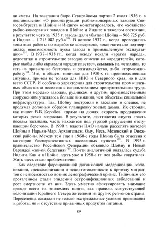 ни сметы. На заседании бюро Севкрайкома партии 2 июля 1936 г. в
постановлении «О реконструкции рыбно-консервных заводов Сев-
госрыбтреста в Шойне и Индиге» констатировалось, что «хозяйство
рыбно-консервных заводов в Шойне и Индиге в тяжелом состоянии,
в результате чего за 1935 г. заводы дали убытки: Шойна - 966 725 руб.
и Индига - 1 215 082 руб.»'"®. В начале 1937 г., когда проводились
«опытные работы по выработке консервов», «окончательно подтвер-
дилась невозможность пуска завода в промышленную эксплуата-
цию»'"'. В 1937-1938 гг., когда всюду искали «врагов народа»,
недостатки в строительстве заводов списали на «вредителей», кото-
рые якобы либо скрывали «вредительство», ссылаясь на «стихию», то
есть на привычные бестолочь и разгильдяйство, либо «тормозили»
работу'"*. Это, в общем, типичная для 1930-х гг. производственная
ситуация, причем не только для ННО и Северного края, но и для
всего СССР. И особенно характерная для строительства промышлен-
ных объектов и поселков с использованием принудительного труда.
При этом нередко заводам, рудникам и другим производственным
сооружениям уделялось больше внимания, чем объектам социальной
инфраструктуры. Так, Шойну построили и заселили в спешке, не
продумав должным образом планировку жилых домов. Их строили,
как пишет В.Б. Коробов, «прямо на дюнах, скорость продвижения
которых резко возросла». В результате, десятилетия спустя «часть
поселка засыпана, часть находится под угрозой разрушения отсту-
пающим берегом». В 1990 г. власти НАО начали расселять жителей
Шойны в Нарьян-Мар, Архангельск, Ому, Несь, Мезенский и Онеж-
ский районы. Между тем еще в 1960-е годы Шойна была отнесена к
категории бесперспективных населенных пунктов'"'. В 1993 г.
правительство Российской Федерации объявило Шойну и Новый
Варандей «зоной бедствия»"". Почти аналогичной оказалась судьба
Индиги. Как и в Шойне, здесь уже в 1950-е гг. лов рыбы сократился.
Жить здесь стало проблематично.
Как следствие форсированной догоняющей модернизации, коло-
низации, спецколонизации и неподготовленности к приезду мигран-
тов с неизбежностью возник демографический кризис. Типичным его
проявлением стали эпидемии остроинфекционных заболеваний и
рост смертности от них. Здесь уместно сфокусировать внимание
прежде всего на эпидемиях цинги, как правило, сопутствующей
колонизации Крайнего Севера жителями из других регионов страны.
Переселенца ожидали не только экстремальные условия проживания
и работы, но и отсутствие привычных продуктов питания.
89
Copyright ОАО «ЦКБ «БИБКОМ» & ООО «Aгентство Kнига-Cервис»
 