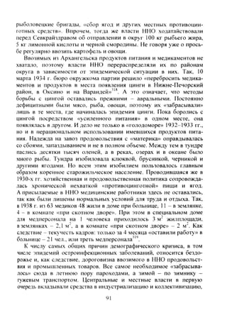 рыболовецкие бригады, «сбор ягод и других местных противоцин-
готных средств». Впрочем, тогда же власти ННО ходатайствовали
перед Севкрайздравом об отправлении в округ 100 кг рыбьего жира,
5 кг лимонной кислоты и черной смородины. Не говоря уже о прось-
бе регулярно ввозить картофель и овощи.
Ввозимых из Архангельска продуктов питания и медикаментов не
хватало, поэтому власти ННО перераспределяли их по районам
округа в зависимости от эпидемической ситуации в них. Так, 10
марта 1934 г. бюро окружкома партии решило «перебросить медика-
ментов и продуктов в места появления цинги в Нижне-Печорский
район, в Оксино и на Варандей»"^. А это означает, что методы
борьбы с цингой оставались прежними - авральными. Постоянно
дефицитными были мясо, рыба, овощи, поэтому их «забрасывали»
лишь в те места, где начиналась эпидемия цинги. Пока боролись с
цингой посредством «усиленного питания» в одном месте, она
появлялась в другом. И дело не только в «голодоморе» 1932-1933 гг.,
но и в нерациональном использовании имевшихся продуктов пита-
ния. Надежда на завоз продовольствия с «материка» оправдывалась
со сбоями, запаздыванием и не в полном объеме. Между тем в тундре
паслись десятки тысяч оленей, а в реках, озерах и в океане было
много рыбы. Тундра изобиловала клюквой, брусникой, черникой и
другими ягодами. Но всем этим изобилием пользовалось главным
образом коренное старожильческое население. Проводившаяся же в
1930-х гг. хозяйственная и продовольственная политика сопровожда-
лась хронической нехваткой «противоцинготной» пищи и ягод.
А присылаемые в ННО медицинские работники здесь не оставались,
так как были лишены нормальных условий для труда и отдыха. Так,
в 1938 г. из 63 медиков 48 жили в доме при больнице, 11 - в землянке,
4 - в комнате «при скотном дворе». При этом в специальном доме
для медперсонала на 1 человека приходилось 3 м" жилплощади,
в землянках - 2,1 м". а в комнате «при скотном дворе» - 2 м". Как
следствие - текучесть кадров: только за 4 месяца «оставили работу» в
больнице - 21 чел., или треть медперсонала"'.
К числу самых общих причин демографического кризиса, в том
числе эпидемий остроинфекционных заболеваний, относится бездо-
рожье и, как следствие, дороговизна ввозимого в ННО продовольст-
вия и промьпиленных товаров. Все самое необходимое «забрасыва-
лось» сюда в летнюю пору пароходами, а зимой - по зимнику -
гужевым транспортом. Центральные и местные власти в первую
очередь вк^задывали средства в индустриализацию и коллективизацию,
91
Copyright ОАО «ЦКБ «БИБКОМ» & ООО «Aгентство Kнига-Cервис»
 