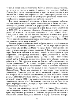 то есть в модернизацию хозяйства. Забота о человеке осуществлялась
во вторую и третью очередь. Очевидно, что освоение Крайнего
Севера было делом дорогостоящим и вряд ли оправданным в тех
масштабах, в каких оно осуществлялось. Некоторые ученые еще в
начале XX в. предостерегали от чрезмерного увлечения идеей освое-
ния Крайнего Севера и восточных районов страны'"".
В отчетах санитарной инспекции, рейдов медицинских работни-
ков постоянно отмечались грязь, антисанитария в банях, столовых,
жилищах и детских дошкольных учреждениях. Отмечалось это и в
документах окружной организации ВКП(б). Так, в отчете ОК ВКП(б)
за 1930-1931 гг. в разделе «Бытовое обслуживание рабочих» гово-
рится: «В комнате, где должны помещаться 12 чел., живут 30 чел.
Грязь, вши и клопы до сего времени царствуют в общежитиях рабо-
чих»'^'. Л.В. Бабошина, медработник Окрздравотдела, в начале
1932 г. квалифицировала санитарное состояние поселка Нарьян-Мар
как «явно неудовлетворительное»'^^.
Дефицит учреждений социальной инфраструктуры порой порождал
чрезвычайные решения органов власти. Так, на бюро транспортного
коллектива ВКП(б) Нарьян-Мара 7 февраля 1933 г. постановили, что
ввиду эпидемии сыпного тифа, «начиная с 8 февраля с.г. пропустить
через баню всех рабочих и членов их семей, а также провести про-
ветривание (выморозку) постельных принадлежностей и других
вещей». Мало того, решили также «доступ в баню посторонних
людей на 8 и 9 февраля прекратить». Кроме того, обязали выделить
рабочим «по 200 г|)аммов мыла из фондов, забронированных по
линии саннадзора» " . В данном, экстремальном, случае партийцы
порта сочли возможным использовать баню в качестве лечебного
заведения, на два дня запретив доступ в нее остальному населению
Нарьян-Мара. Мыло, как явствует из протокола, тоже являлось
дефиците,м. Принятое решение имело авральный характер, потому
что в городе на тот момент действовала одна баня. Население города
росло, а строительство бань отставало от темпов его роста. Пять лет
спустя, 21 апреля 1938 г. на закрытом собрании парткома горсовета
заместитель парторга М.Е. Толстикова говорила, что «в бане порта
грязь, перегруженность, в очередях приходится стоять по два часа,
чтобы только помыться»'"^.
Как мы уже установили, зимой 1933 г. в Нарьян-Маре, помимо
эпидемии сыпного тифа, была еще и эпидемия цинги. И именно в это
время вербовщики, разъезжая по районам, безрезультатно пытались
соблазнить людей выгодной работой в порту окружного центра.
92
Copyright ОАО «ЦКБ «БИБКОМ» & ООО «Aгентство Kнига-Cервис»
 
