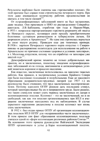 Результаты вербовки были оценены как «чрезвычайно плохие». По
этой причине был сорван план строительства печорского порта. При
этом даже имевшемуся количеству рабочих продовольствия не
хватало, в том числе овощей'^'.
От остроинфекционных заболеваний никто не был застрахован,
даже медики. Они приезжали в ННО по распределению Севкрайзд-
равотдела. Л.В. Бабошина, отработав три года в Нарьян-Маре,
в 1935 г. попросила парторганизацию горсовета разрешить ей «выезд
из Ненецкого округа», мотивируя свою просьбу приобретенными
болезнями: суставным ревматизмом и туберкулезом легких. Ей
разрешили уехать в Архангельск"®. Не одна она стремилась вернуться
на свою малую родину. Приведем еще два типичных примера.
В 1936 г. партком Печорского торгового порта отпустил т. Смирен-
никова «в распоряжение политотдела для использования на работе в
Архангельске по причине состояния здоровья в условиях Заполярья»,
а т. Молотова отпустили, потому что он отработал «в Заполярье уже
шестой год»'''.
Демографический кризис захватил не только добровольных ми-
грантов, но и заключенных, поскольку эпидемии остроинфекцион-
ных заболеваний из-за голода, авитаминоза и антисанитарных усло-
вий захватили коренное и пришлое население.
Как известно, заключенные использовались на заведомо тяжелых
работах. Как правило, в экстремальных условиях Крайнего Севера
они были постоянно голодными и полубольными. Еще до массового
образования исправительно-трудовых лагерей (до 1937 г.) их
руководству было очевидно, что труд заключенных малопроизводи-
телен. Поэтому идеологи ОГПУ решили дать последним стимул,
который заинтересовывал бы их в напряженном труде. Было решено,
что таким стимулом может стать перевод заключенных из лагеря в
колонизационные поселки. Колонист - это не заютюченный, но и не
свободный, так как эти поселки организовывались при ИТЛ и вче-
рашние заключенные находились под их наблюдением. В случае
серьезного нарушения дисциплины в поселке колонист мог вновь
стать заключенным.
В 1932 г. был издан приказ ОГПУ об организации колонизацион-
ных поселков ИТЛ ОГПУ для «исправившейся части заключенных».
В этом приказе сам факт образования колонизационных поселков
считался одной из «форм колонизации различных районов Союза»^'*.
На основании этого приказа руководство Вайгачской Экспедиции
ОГПУ организовало в устье р. Кары колонизационный поселок.
93
Copyright ОАО «ЦКБ «БИБКОМ» & ООО «Aгентство Kнига-Cервис»
 