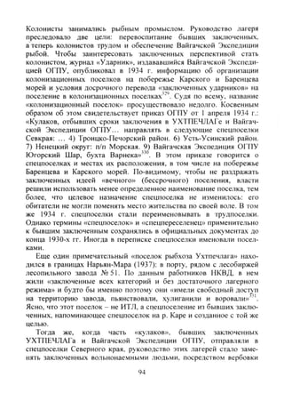 Колонисты занимались рыбным промыслом. Руководство лагеря
преследовало две цели: перевоспитание бывших заключенных,
а теперь колонистов трудом и обеспечение Вайгачской Экспедиции
рыбой. Чтобы заинтересовать заключенных перспективой стать
колонистом, журнал «Ударник», издававшийся Вайгачской Экспеди-
цией ОГПУ, опубликовал в 1934 г. информацию об организации
колонизационных поселков на побережье Карского и Баренцева
морей и условия досрочного перевода «заключенных ударников» на
поселение в колонизационных поселках'"''. Судя по всему, название
«колонизационный поселок» просушествовало недолго. Косвенным
образом об этом свидетельствует приказ ОГПУ от 1 апреля 1934 г.:
«Кулаков, отбывших сроки заключения в УХТПЕЧЛАГе и Вайгач-
ской Экспедиции ОГПУ... направлять в следующие спецпоселки
Севкрая: ... 4) Троицко-Печорский район. 6) Усть-Усинский район.
7) Ненецкий округ: п/п Морская. 9) Вайгачская Экспедиция ОГПУ
Югорский Шар, бухта Варнека»" . В этом приказе говорится о
спецпоселках и местах их расположения, в том числе на побережье
Баренцева и Карского морей. По-видимому, чтобы не раздражать
заключенных идеей «вечного» (бессрочного) поселения, власти
решили использовать менее определенное наименование поселка, тем
более, что целеьое назначение спецпоселка не изменилось: его
обитатели не могли поменять место жительства по своей воле. В том
же 1934 г. спецпоселки стали переименовывать в трудпоселки.
Однако термины «спецпоселок» и «спецпереселенец» применительно
к бывшим заключенным сохранялись в официальных документах до
конца 1930-х гг. Иногда в переписке спецпоселки именовали посел-
ками.
Еще один примечательный «поселок рыбхоза Ухтпечлага» нахо-
дился в границах Нарьян-Мара (1937): в порту, рядом с лесобиржей
лесопильного завода №51. По данным работников НКВД, в нем
жили «заключенные всех категорий и без достаточного лагерного
режима» и будто бы именно поэтому они «имели свободный доступ
на территорию завода, пьянствовали, хулиганили и воровали»
Ясно, что этот поселок - не ИТЛ, а спецпоселение из бывших заклю-
ченных, напоминающее спецпоселок на р. Каре и созданное с той же
целью.
Тогда же, когда часть «кулаков», бывших заключенных
УХТПЕЧЛАГа и Вайгачской Экспедиции ОГПУ, отправляли в
спецпоселки Северного края, руководство этих лагерей стало заме-
нять заключенных вольнонаемными людьми, посредством вербовки
94
Copyright ОАО «ЦКБ «БИБКОМ» & ООО «Aгентство Kнига-Cервис»
 