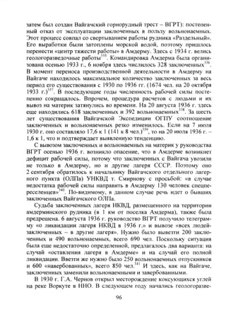 затем был создан Вайгачский горнорудный трест - ВГРТ): постепен-
ный отказ от эксплуатации заключенных в пользу вольнонаемных.
Этот процесс совпал со свертыванием работы рудника «Раздельный».
Его выработки были затоплены морской водой, поэтому пришлось
перенести «центр тяжести работы» в Амдерму. Здесь с 1934 г. велись
геологоразведочные работы'". Командировка Амдерма была органи-
зована осенью 1933 г., 6 ноября здесь числилось 328 заключенных"®.
В момент переноса производственной деятельности в Амдерму на
Вайгаче находилось максимальное количество заключенных за весь
период его существования с 1930 по 1936 гг. (1674 чел. на 20 октября
1933 г . У . В последующие годы численность рабочей силы посте-
пенно сокращалось. Впрочем, процедура расчетов с людьми и их
вывоз на материк затянулись во времени. На 20 августа 1936 г. здесь
еще находились 618 заключенных и 392 вольнонаемных"*. За шесть
лет существования Вайгачской Экспедиции ОГПУ соотношение
заключенных и вольнонаемных резко изменилось. Если на 7 июля
1930 г. оно составляло 17,6 к 1 (141 к 8 чел.)"', то на 20 июля 1936 г. -
1,6 к 1, что и подтверждает выявленную тенденцию.
С вывозом заключенных и вольнонаемных на материк у руководства
ВГРТ осенью 1936 г. возникло опасение, что в Амдерме возникнет
дефицит рабочей силы, потому что заключенных с Вайгача увозили
не только в Амдерму, но и другие лагеря СССР. Поэтому оно
2 сентября обратилось к начальнику Вайгачского отдельного лагер-
ного пункта (ОЛПа) УНКВД т. Смирнову с просьбой: «в случае
недостатка рабочей силы направить в Амдерму 130 человек спецпе-
реселенцев»'''". По-видимому, в данном случае речь идет о бывших
заключенных Вайгачского ОЛПа.
Судьба заключенных лагеря НКВД, размещенного на территории
амдерминского рудника (в 1 км от поселка Амдерма), также была
предрешена. 6 августа 1936 г. руководство ВГРТ получило телеграм-
му «о ликвидации лагеря НКВД в 1936 г.» и вывозе «всех людей-
заключенных - в другие лагеря». Нужно было вывезти 200 заклю-
ченных и 490 вольнонаемных, всего 690 чел. Поскольку ситуация
была еще недостаточно определенной, предлагалось два варианта: на
случай «оставления лагеря в Амдерме» и на случай его полной
ликвидации. Ввезти же нужно было 250 вольнонаемных отпускников
и 600 «навербованных», всего 850 чел.''" И здесь, как на Вайгаче,
заключенных заменили вольнонаемными и завербованными.
В 1930 г. Г.А. Чернов открыл месторождение коксующихся углей
на реке Воркуте в ННО. В следующем году начались геологоразве-
96
Copyright ОАО «ЦКБ «БИБКОМ» & ООО «Aгентство Kнига-Cервис»
 