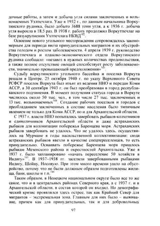 дочные работы, а затем и добыча угля силами заключенных и воль-
нонаемных Ухтпечлага. Уже в 1932 г., по данным начальника Ворку-
тинского рудника, было добыто 3688 тонн угля, а к 1936 г. добыча
угля выросла в 18,5 раз. В 1938 г. работу продолжил Воркутпечлаг на
базе разукрупнения Ухтпечлага НКВД'
Освоение нового угольного месторождения сопровождалось законо-
мерным для периода ввоза принудительных мигрантов и их обустрой-
ства голодом и ростом заболеваемости. 4 апреля 1939 г. руководство
Воркутпечлага и планово-экономического отдела Воркутинского
.рудника сообщало: «незавоз в нужных количествах продовольствия,
а также полное отсутствие овощей способствует jjocTy заболеваемо-
сти, значительно превышающей предположения» '
Судьбу воркутинского угольного бассейна и поселка Воркута
решали в Центре. 25 октября 1940 г. по указу Верховного Совета
РСФСР поселок Воркута бьгл изъят из ведения ННО и передан Коми
АССР, а 30 сентября 1943 г. он был преобразован в город республи-
канского подчинения. В момент получения статуса города в Воркуте
числилось около 50 тыс. чел., в том числе 27 тыс. заключенных и
13 тыс. вольнонаемных'"*'*. Создание рабочих поселков и городов с
преобладанием заключенных в составе населения было типичным
явлением не только для Коми АССР, но и для Архангельской области.
С 1937 г. власти ННО попытались завербовать рыбаков-колхозников
и единоличников Архангельской области и даже астраханских
рыбаков для колонизации побережья Баренцева моря. Астраханских
рыбаков завербовать не удалось. Что не удалось здесь, осуществи-
лось на Мурмане в годы насильственной коллективизации: сюда
астраханских рыбаков ввезли в качестве спецпереселенцев, то есть
принудительно. Осваивать побережье Баренцева моря пришлось
рыбакам Мезенского района и окрестностей Архангельска. Уже в
1937 г. было запланировано «начать переселение 50 хозяйств в
Индигу»'"*'. В 1937-1938 гг. заселяли завербованными рыбаками
Индигу, Шойну, Носовую. При этом много времени ушло на обуст-
ройство, потому что не были должным образом подготовлены жили-
ща, бани, школы и T.n.'"*®
Таким образом, в Ненецком национальном округе было все то же
самое, что и в центральных районах Северного края, а с 1937 г. и в
Архангельской области, в состав которой он входил. Но демографи-
ческий кризис проявлялся здесь острее, так как Крайний Север для
мигрантов - экстремальная зона. Главным для них бь[ло - выжива-
ние, причем как для принудительных, так и для добровольных
97
Copyright ОАО «ЦКБ «БИБКОМ» & ООО «Aгентство Kнига-Cервис»
 