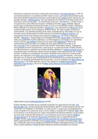 Durante sus viajes por el mundo compuso las canciones de The Fame Monster, un EP de
ocho temas lanzado en noviembre de 2009. Cada canción, que habla sobre el lado oscuro
de la fama desde la experiencia personal, posee alguna una metáfora sobre monstruos. Su
sencillo principal, «Bad Romance» hizo que Gaga se convirtiera en la primera artista de la
historia en tener tres sencillos —el mencionado, junto con «Just Dance» y «Poker Face»—
en superar los cuatro millones de copias vendidas en formato digital. Además, llegó al
primer lugar en las listas de dieciocho países y al top 2 en los Estados Unidos, Australia y
Nueva Zelanda.85 El segundo sencillo, «Telephone», que cantó junto con Beyoncé, fue el
cuarto sencillo número uno de Gaga en el Reino Unido. Su video musical, aunque fue
controvertido, tuvo reseñas positivas de la crítica contemporánea. Entre ellas, en una se
comentó que la artista posee «el estilo musical y el carisma de Michael Jackson y la
sexualidad potente y los instintos provocativos de Madonna».8687 Para su siguiente
sencillo, «Alejandro», Gaga trabajó con el fotógrafo de moda Steven Klein y produjeron un
video que igualmente suscitó polémicas. La crítica elogió sus conceptos y su naturaleza
oscura, pero la Liga Católica la atacó por sus presuntas blasfemias.88 Pese a las
controversias en torno a ellos, los videos han sido vistos millones de veces en el
sitio YouTube.89 En la ceremonia de 2010 de los MTV Video Music Awards, Gaga ganó
ocho premios de trece nominaciones, entre los que se cuenta el premio al Video del Año
por «Bad Romance», galardón que recibió mientras utilizaba un vestido hecho de carne, el
cual generó gran controversia y atrajo críticas de PETA y otras asociaciones.9091 A pesar
de esto, el vestido es considerado uno de los momentos más icónicos en la historia del
evento y fue expuesto en el Salón de la Fama del Rock and Roll.9293 Además, The Fame
Monster tuvo un total de seis nominaciones en la ceremonia de los premios Grammy de
ese año. La cantante ganó finalmente tres premios, uno en la categoría de Mejor Álbum de
Pop Vocal por The Fame Monster y dos en las categorías de Mejor Interpretación
Femenina Vocal de Pop y otro en la de Mejor Video Musical de Formato Corto por «Bad
Romance».9495
Gaga durante su gira The Monster Ball Tour en 2010.
El éxito del álbum permitió que la cantante comenzara su segunda gira mundial, The
Monster Ball Tour, semanas después del lanzamiento del EP y meses después de que The
Fame Ball Tour finalizara.96 Al finalizar, en mayo de 2011, la gira, que fue elogiada por la
crítica y exitosa en lo comercial, duró un año y medio y recaudó 227.4 millones USD. Esto
la convirtió en una de las giras con mayor recaudación de todos los tiempos y la gira debut
con más éxito comercial de la historia.97 Los conciertos que tuvieron lugar en Madison
Square Garden en la ciudad de Nueva York se filmaron para un especial televisivo
de HBO llamado Lady Gaga Presents the Monster Ball Tour: At Madison Square Garden.
Dicho especial estuvo nominado en los premios Emmy y se lanzó en formato DVD y Blu-
ray. Finalmente, ganó en la categoría de edición de imagen sobresaliente para un especial
(una o varias cámaras).98 Gaga también interpretó canciones del álbum en eventos
 