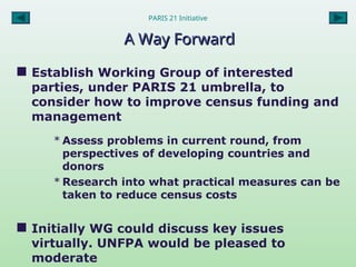 PARIS 21 Initiative
A Way Forward
A Way Forward
 Establish Working Group of interested
parties, under PARIS 21 umbrella, to
consider how to improve census funding and
management
* Assess problems in current round, from
perspectives of developing countries and
donors
* Research into what practical measures can be
taken to reduce census costs
 Initially WG could discuss key issues
virtually. UNFPA would be pleased to
moderate
 