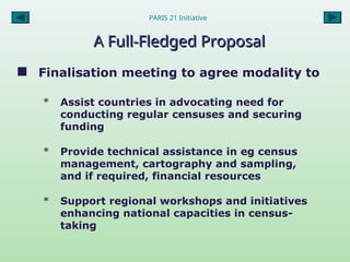 A Full-Fledged Proposal
A Full-Fledged Proposal
 Finalisation meeting to agree modality to
* Assist countries in advocating need for
conducting regular censuses and securing
funding
* Provide technical assistance in eg census
management, cartography and sampling,
and if required, financial resources
* Support regional workshops and initiatives
enhancing national capacities in census-
taking
PARIS 21 Initiative
 