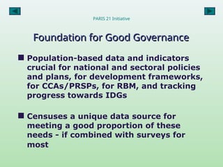 PARIS 21 Initiative
Foundation for Good Governance
Foundation for Good Governance
 Population-based data and indicators
crucial for national and sectoral policies
and plans, for development frameworks,
for CCAs/PRSPs, for RBM, and tracking
progress towards IDGs
 Censuses a unique data source for
meeting a good proportion of these
needs - if combined with surveys for
most
 