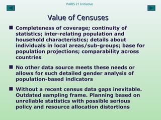 PARIS 21 Initiative
Value of Censuses
Value of Censuses
 Completeness of coverage; continuity of
statistics; inter-relating population and
household characteristics; details about
individuals in local areas/sub-groups; base for
population projections; comparability across
countries
 No other data source meets these needs or
allows for such detailed gender analysis of
population-based indicators
 Without a recent census data gaps inevitable.
Outdated sampling frame. Planning based on
unreliable statistics with possible serious
policy and resource allocation distortions
 